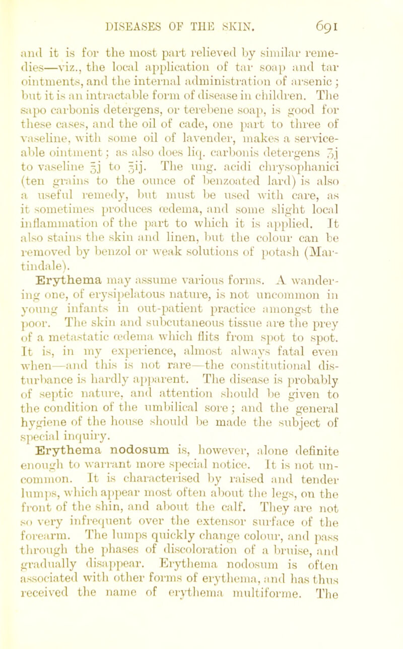 ;iml it is for the most pait relieved by similar reme- dies—viz., the local application of tar soap and tai' ointment.s, and the internal administration t)f ai'.senic j bnt it is an intractable form of disease in children. The s<ipo cai-bcmis detergens, or tei'ebene soai), is good for these ca.ses, and the oil of cade, one part to three of vaseline, with some oil of lavendei', makes a service- able ointment; as also does licp carbonis detergens to vaseline 5j to 5ij. The nng. acidi chiysophanici (ten gi'ains to the ounce of benzoated lard) is also a useful remedy, but must be used with care, as it sometimes produces nedema, and some slight local intlammation of the part to which it is applied. It also stains the skin and linen, but the colour can be lemoveil by benzol or weak solutions of potash (Mar- tindale). Erythema may assume various forms. A wander- ing one, of erysipelatous nature, is not uncommon in young infants in out-patient practice among.st the ])Oor. The skin and subcutaneous tissue aie the pi'ey of a metastatic a>dema which flits from spot to spot. It is, in my experience, almost always fatal even when—and this is not rare—the constitutional dis- turlmnce is hai'dly ap))arent. The disease is probably of se])tic nature, and attention should be given to the condition of the umbilical soi-e; and the general hygiene of the house should l>e made the subject of special inquiry. Erythema nodosum i.s, however, alone definite enough to wairant moie special notice. It is not un- common. It i.s characterised l)y I'aised and tender lumps, which aj)pear mo.st often about the legs, on the front of the .shin, and about the calf. They are not so very infrecpient over the extensor surface of the forearm. The lumps quickly change colour, and 2)ass through the phases of discoloration of a liruise, ajid gradually (lisaj)pear. Erythema nodo.snm is often as.sociateil with other forms of erythema, and has thus received the name of er}dhema multiforme. The