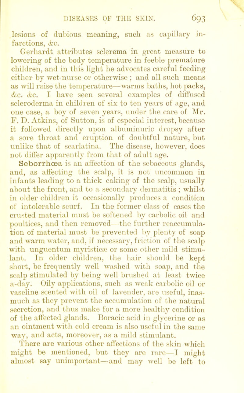lesions of dubious meaning, such as capillary in- farctions, &c. Gerhardt attiibutes sclerema in gi'eat measure to lowering of the body temperatvire in feeble premature children, and in this light he advocates careful feeding either by wet-nui'se or otherwise ; and all such means as will raise the temperature—warms baths, hot packs, &c. (tc. I have seen several examples of diftused scleroderma in children of six to ten years of age, and one case, a boy of seven years, under the care of Mr. F. D. Atkins, of Sutton, is of especial interest, because it followed directly upon albviminui'ic dropsy after a sore throat and ei’uption of doubtful nature, but unlike that of scarlatina. The disease, however, does not difl’er apparently from that of adult age. Seborrhoea is an ali'ection of the sebaceous glands, and, as affecting the scalp, it is not uncommon in infants leading to a thick caking of the scalp, usually about the front, and to a secondary dennatitis ; whilst in older children it occasionally produces a condition of intolerable scurf. In the former class of cases the crusted material must be softened by carbolic oil and poultices, and then removed—the further reaccumula- tion of material must be prevented by plenty of soap and warm water, and, if necessaiy, friction of the scalp with ungiientum myristica; or some other mild stimu- lant. In older children, the hair should be kept short, be frecp;ently well washed with soap, and the scalp stimulated by being well brushed at least twice a-day. Oily applications, such as weak carbolic oil or vaseline scented with oil of lavender, are useful, inas- much as they pi-event the accumulation of the natural secretion, and thus make for a more healthy condition of the affected glands. Boracic acid in glycerine or as an ointment with cold cream is also useful in the .same w’ay, and acts, moreover, as a mild stimulant. There are various other affections of the skin wliich might be mentioned, but they are rare—I might almost say unimportant—and may well be left to