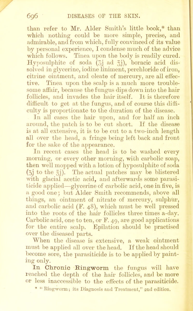 than refer to Mr. Alder Smith’s little book,* than which nothing could be moi-e sim^^le, precise, and admirable, and from which, fully convinced of its value by pei'sonal experience, I condense much of the advice which follows. Tinea upon the body is readily cured. Hyposulphite of soda (3j ad 33), boracic acid dis- solved in glycerine, iodine liniment, i^erchloride of iron, citiine ointment, and oleate of mei'cury, are all ellec- tive. Tinea upon the scaljD is a much more trouble- some affair, because the fungus dips down into the hair follicles, and invades the hair itself. It is therefore difficult to get at the fungus, .and of course this diffi- culty is pro^ioi'tionate to the dur.ation of the disease. In all cases the hair upon, and for half an inch around, the patch is to be cut shoi't. If the disease is .at all extensive, it is to be cut to a two-inch length all over the head, a fringe being left b.ack .and front for the s.ake of the ajipearance. In I'ecent cases the head is to be washed every morning, oi' every other moiaiing, with carbolic so.a23, then well moj^jjed with .a lotion of hyposulphite of soda (5j to the 33). The actual 3).atches m.ay be blistered with glacial acetic acid, and afterwards some parasi- ticide a352)lied—glycerine of carbolic acid, one in five, is a good one; Imt Alder Smith recommends, above all things, an ointment of nitrate of mercuiy, sulphur, .and carbolic acid (F. 48), which must be well 2M’essed into the roots of the hair follicles three times a-d.ay. Carbolic acid, one to ten, or F. 49, are good a23plic.ations for the entire scalp. Epilation should be 2^ractised over the diseased pai-ts. When the disease is extensive, a weak ointment must be a23plied .all over the head. If the head should become sore, the 23arasibicide is to be applied by paint- ing only. In Chronic Ringworm the fungus will have re.ached the depth of the hair follicles, and be more or less in.acces.sible to the effects of the 23arasiticide. * “ Riugwonn; its Diagnosis and Treatment, 2nd edition.