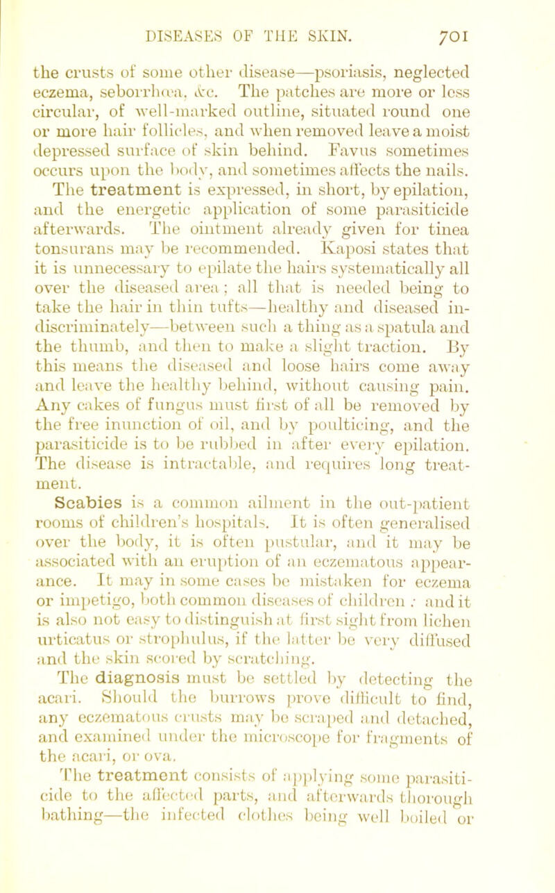 the crusts of some other disease—psori:isis, neglected eczema, seborrlaea. Ac. The patches are more or less circular, of well-marked outline, situated round one or more hair follicles, and when removed leave a moist depressed surface of skin behind. Favus sometimes occurs upon the body, and sometimes affects the nails. The treatment is expressed, in short, by epilation, and the energetic application of some parasiticide afterwards. The ointment already given for tinea tonsurans may be recommended. Kaposi states that it is unnecessary to eiiilate the hairs systematically all over the diseased area ; all that is needed being to take the hair in thin tufts—healthy and di.seased in- discriminately—between such a thing as a spatula and the thumb, and then to make a slight traction. By this means the diseased and loose hairs come away and leave the healthy behind, without causing pain. Any cakes of fungus must first of all be removed by the free inunction of oil, and by poulticing, and the parasiticide is to be rubbed in aftei' eveiy epilation. The disea.se is intractable, and I'equires long treat- ment. Scabies is a common ailment in the out-patient rooms of children’s hospitals. It is often generalised over the body, it is often pustulai-, and it may be associated with an eruption of an eczematous appear- ance. It may in some cases l)c mistaken for eczema or impetigo, both common diseases of children .• and it is also not easy to di.stingui.sh at first sight from lichen urticatus or strophulus, if the latter bo very diffused and the skin scored by scratching. The diagnosis mmst be settled by detecting the acari. Should the burrows prove diflicult to find, any eczematous crusts may be scraped and detached, and examined under the micro.scope for fragments of the aca) i, or ova. I he treatment consist.s ol applying some pai’asiti- cide to the affected parts, and aftci'wards thorough bathing—the infecteil clothes being well boiled or