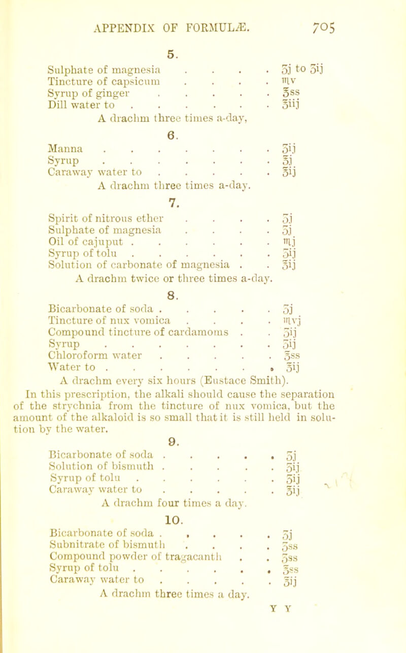 5. Sulphate of magnesia . 5j to 3ij Tincture of capsicum . inv Syrup of ginger .... . 5SS Dill water to . . . . • • 3ii.l A drachm three times a-day, 6. Manna ...... • 5i.i Syrup • S,i Caraway water to . • 5ij A drachm three times a-day. 7. Spirit of nitrous ether • o.i Sulphate of magnesia • 5.1 Oil of cajui^ut ..... . mi Syrup of tolu ..... • 5ij Solution of carbonate of magnesia . • oij A drachm twice or three times a-day. 8. Bicarbonate of soda .... • 5j Tincture of nux vomica • ivj Compound tincture of cardamoms . • 5ij Syrup ...... • 5ij Chloroform water .... . 5SS Water to . . 3>j A drachm every six hours (Eustace Smith). In this prescription, the alkali should cause the separation of the strychnia from the tincture of nux vomica, but the amount of the alkaloid is so small that it is .still held in solu- tion bv the water. 9. Bicarbonate of soda .... Solution of bismuth .... Syrup of tolu ..... Caraway water to ... . A drachm four times a day. 10. Bicarbonate of soda .... Subnitrate of bismuth Compound powder of tragacanth Syrup of tolu ..... Caraway water to . A dracinn three times a day. • oj ■ 5i.i • 5ij • 51.1 • 5'i • • 5ss • 3i,i Y Y