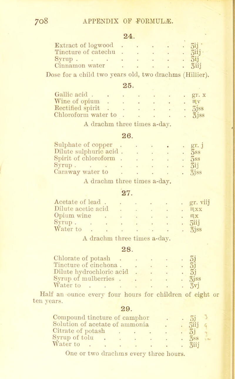 24. Extract of logwood 3ij ’ Tincture of catechu 5iij' Syrup 5ij Cinnamon water 5iij Dose for a child two years old, two drachms (Hillier). 25. Gallic acid gr. x Wine of opium iilv Kectified .spirit 5j®s Chloroform water to gjss A drachm three times a-day. 26. Sulphate of copper ..... gr. j Dilute .sulphuric acid ..... 5ss Spirit of chloroform ..... 5ss Syrup 3ij Caraway water to . .... 5.1 ss A drachm three times a-day. 27. Acetate of lead gr. viij Dilute acetic acid ..... iiixx Opium wine ...... irix Syrup 5iij Water to 5jss A drachm three times a-day. 28. Chlorate of potash . . . . • 5j Tincture of cinchona 5.1 Dilute hydrochloric acid . . . -51 Syrup of mulberries ..... 5jss Water to ...... . 5^1 Half an ounce every four hours for children of eight ten j'ears. 29. Compound tincture of camphor . • 51 ^ Solution of acetate of ammonia . . 5ii1 <i Citrate of potash . . . . . 51 t Syrup of toll! ...... 5«s .»• Water to ...... . 5i>1 One or two drachms every three hours.