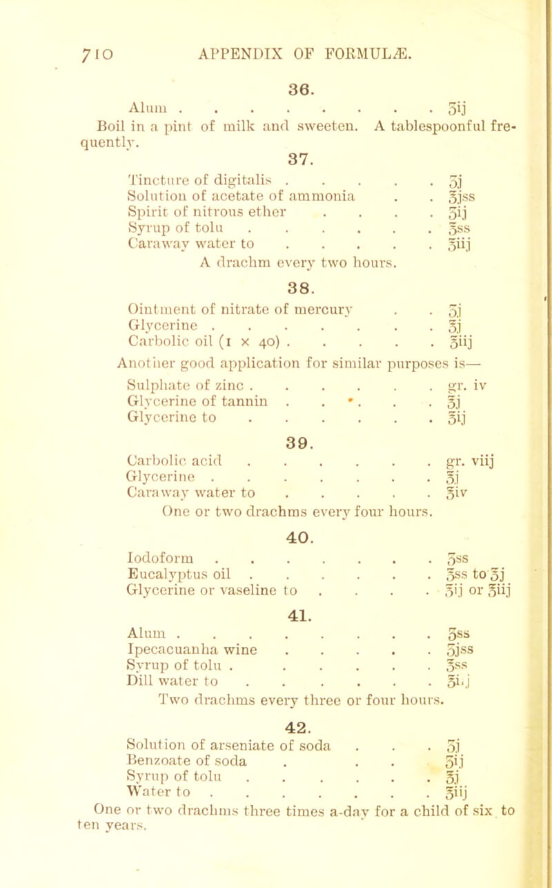 36. Alum 5ij Boil in a pint of milk and sweeten. A tablespoonful fre- quently. 37. 'i'incture of digitalis . . . . -5] Solution of acetate of ammonia . . gjss Spirit of nitrous ether . . . -50 Syrup of toll! ...... 5ss C'araway water to .... . .yiij A drachm ever}’ two hours. 38. Ointment of nitrate of mercury . . 3.1 Glycerine Carbolic oil (i x 40) 5iij Allotiier good application for similar purposes is— Sulphate of zinc . . . . . . gr. iv Glycerine of tannin . . •. . .3.1 Glycerine to 5ij 39. Carbolic acid gr. viij Glycerine 5] Caraway water to 31 v One or two drachms every four hours. 40. Iodoform Eucalyptus oil 3ss to 3j Glycerine or vaseline to . . . . 3'j or giij 41. Alum ........ 5ss Ipecacuanha wine ojss Syrup of toll! . ..... 3ss Dill water to . . .... 5b.i I'wo drachms every three or four hours. 42. Solution of arseniate of soda . . . 3.1 Benzoate of soda . . . 5ki Syrup of toll! . . .... 5.1 Water to ...... . 5i'j One or two drachms three times a-day for a child of six to ten years.