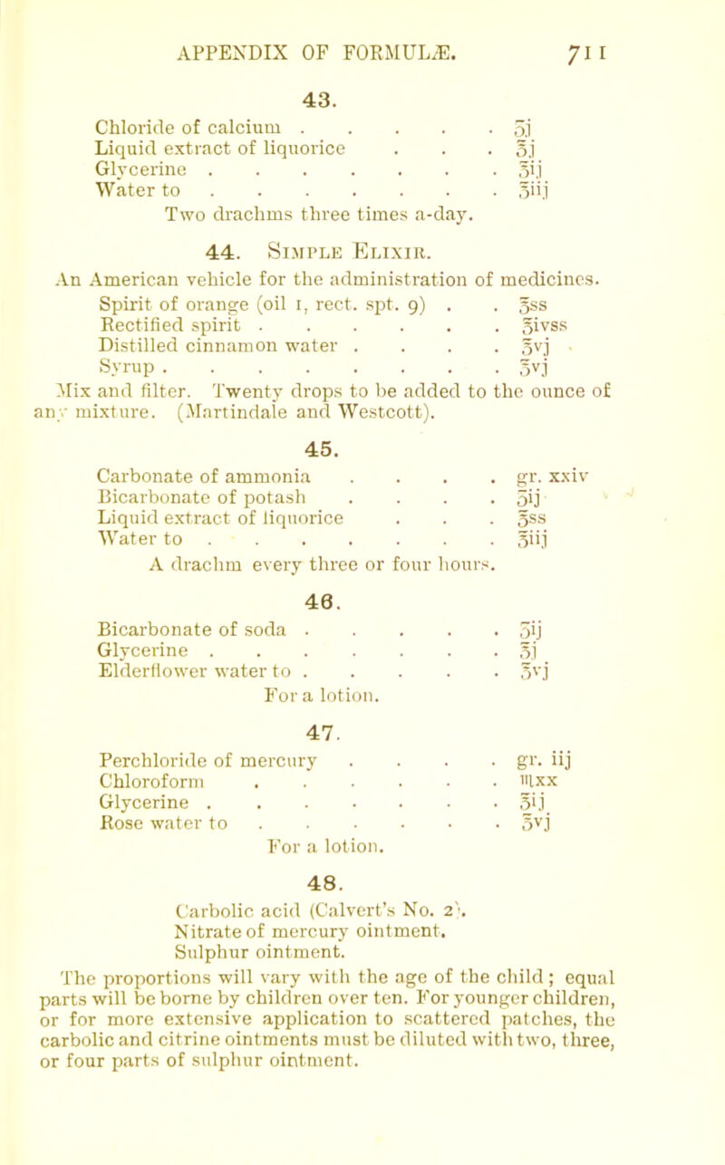 43. Chloride of calcium 5j_ Liquid extract of liquorice o.i Glycerine 5i.i Water to 5ii.i Two drachms three times a-day. 44. Simple Elixir. •An American vehicle for the administration of medicines. Spirit of orange (oil i, rect. spt. 9) . 3ss Rectified spirit 5ivss Distilled cinnamon water . . . . .ivj Syrup Mix and filter. Twenty drops to be added to the ounce of y mixture. (Martindale and Westcott). 45. Carbonate of ammonia .... gr. x.xiv Bicarbonate of potash .... 5ij Liquid extract of liquorice 5SS Water to A drachm every three or four hours. 46. Bicarbonate of soda 5ij Glycerine ....... 5.i Elderfiower water to . •A'-j Fora lotion. 47. Perchloride of mercury .... gi'- iij Chloroform ...... iilxx Glycerine ....... 51,i Rose water to 3vj For a lotion. 48. Carbolic acid (Calvert’s No. 2\ Nitrate of mercury ointment. Sulphur ointment. The proportions will vary with the age of the child ; equal parts will be borne by children over ten. For younger children, or for more extensive application to scattered patches, the carbolic and citrine ointments must be diluted witli two, three, or four parts of sulphur ointment.
