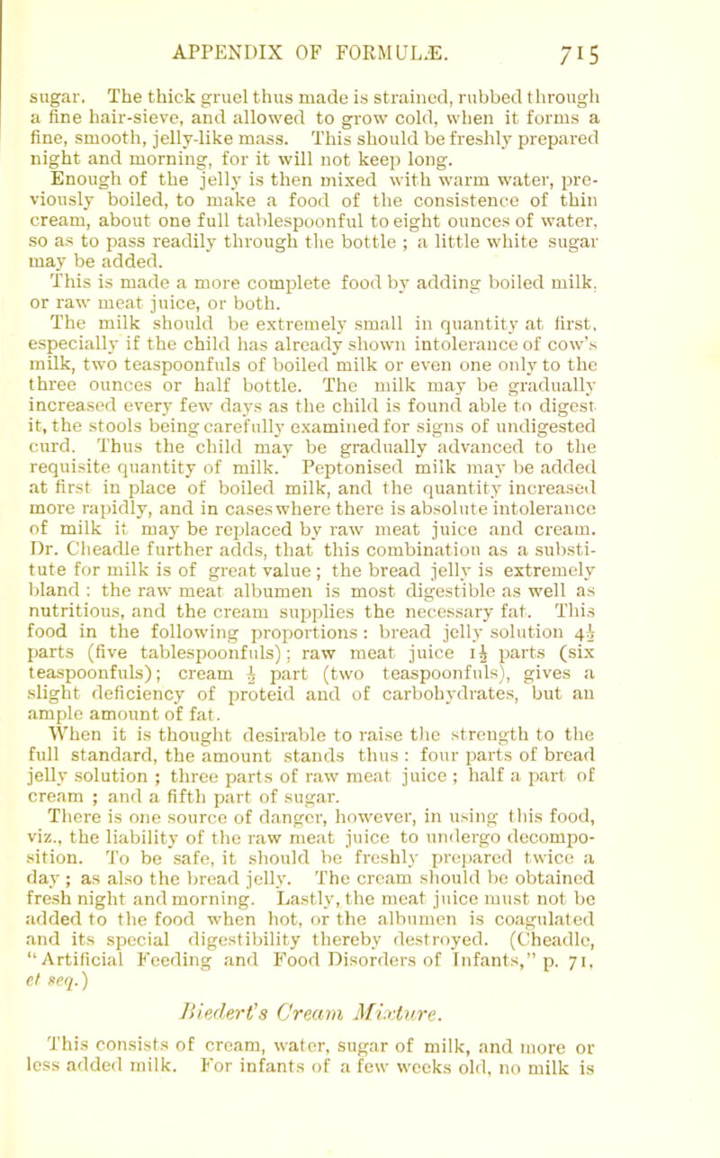 sugar. The thick gruel thus made is strained, rubbed through a fine hair-sieve, and allowed to grow cold, when it forms a fine, smooth, jelly-like mass. This should be freshlj' prepared night and morning, for it will not keep long. Enough of the jell}’ is then mixed with warm water, pre- viously boiled, to make a food of the consistence of thin cream, about one full tablespoonful to eight ounces of water, so as to pass readily through the bottle ; a little white sugar may be added. This is made a more complete food by adding boiled milk, or raw meat juice, or both. The milk should be extremely small in quantity at first, especially if the child has already shown intolerance of cow’.s milk, two teaspoonfuls of boiled milk or even one only to the three ounces or half bottle. The milk may be gradually increased every few days as the child is found able to digest it, the stools being carefully e.xaminedfor signs of undigested curd. Thus the child may be gradually advanced to the requisite quantity of milk. Peptonised milk may be added at first in place of boiled milk, and the quantity increased more rapidly, and in cases where there is absolute intolerance of milk it may be replaced by raw meat juice and cream. Dr. Cheadle further adds, that this combination as a substi- tute for milk is of great value ; the bread jelly is extremely bland : the raw meat albumen is most digestible as well as nutritious, and the cream supplies the necessary fat. Thi.s food in the following proportions : bread jelly solution 44 parts (five tablespoonfuls); raw meat juice parts (six teaspoonfuls); cream A part (two teaspoonfuls), gives a slight deficiency of proteid and of carbohydrates, but an ample amount of fat. When it is thought desirable to raise the strength to the full standard, the amount stands thus : four pai-ts of bread jelly solution ; three parts of raw meat juice ; half a part of cream ; and a fifth part of sugar. There is one source of danger, however, in using this food, viz., the liability of the raw meat juice to undergo decompo- sition. To be safe, it should be freshly prepared twice a day ; as also the bread jelly. The cream should be obtained fresh night and morning. Lastly, the meat juice must not be added to the food when hot, or the albumen is coagulated and its special digestibility thereby destroyed. (Cheadle, “Artificial Feeding and F’ood Disorders of Infants,” p, 71, et neq.) Jliedert’s Cream Mixture. This consists of cream, water, sugar of milk, and more or less added milk. For infants of a few weeks old, no milk is