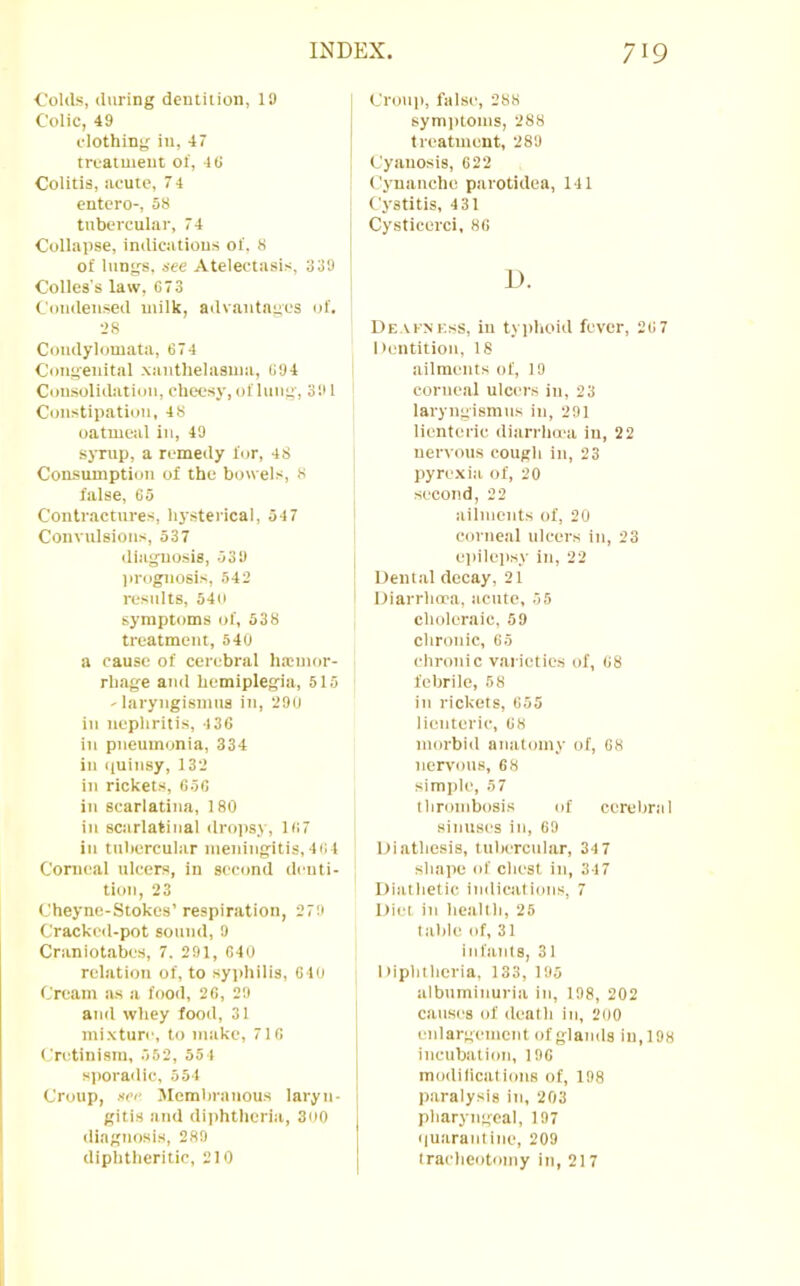 Colds, during deiuition, 19 Colic, 49 clothing in, 47 treatment of, 4(i Colitis, acute, 7 4 entero-, 58 tubercular, 74 Collapse, indications of. 8 of lungs, see Atelectasis, 339 Colles's law, C73 Cotidensed milk, advantages of. •->8 Coudylomata, 674 Congenital .xanthelasma, 694 Consolithftioii, cheesy, of lung, 391 Constipation, 4 8 oatmeal in, 49 syrup, a remedy f<jr, 48 Consumption of the bowels, 8 false, 65 Contractures, hysterical, 54 7 Convulsions, 537 diagnosis, 039 lU'ognosis, 542 results, 540 symptoms of, 538 treatment, 540 a cause of cerebral litcmor- rhage and hemiplegia, 515 ' laryngismus in, 290 in nephritis, 436 in pneumonia, 334 in ((uinsy, 132 in rickets, 656 in scarlatina, 180 in scarlatinal dropsy, 167 in tubercular nieiiingitis,464 Corneal ulcers, in second denti- tion, 23 Cheyne-Stokes’ respiration, 279 Cracked-pot sound, 9 Craniotabes, 7. 291, 640 relation of, to syiihilis, 640 Cream as a food, 26, 29 and whey food, 31 mixture, to make, 716 Cridinism, 552, 554 si)oradic, 554 Croup, see Membranous laryn- gitis and diphtlicria, 3oo diagnosis, 289 diphtheritic, 210 Croup, false, 288 symptoms, 288 treatment, 289 Cyanosis, 622 Cynauche parotidea, 141 Cystitis, 431 Cysticerci, 86 JJ. De.vi'XKss, in tyiilioid fever, 267 Dentition, 18 ailments of, 19 corneal ulcers in, 23 laryngismus in, 291 lienteric diarrha'a in, 22 nervous cough in, 23 pyrexia of, 20 second, 22 ailments of, 20 corneal ulcers in, 23 epilep.sy in, 22 Dental decay, 21 Diarrhoea, acute, 55 choleraic, 59 chronic, 65 chronic varieties of, 08 febrile, 58 in rickets, 655 lienteric, 08 morbiil anatomy of, 08 nervous, 68 simple, 5 7 tbrombosis of cerebral sinuses in, 69 Diathesis, tultercular, 34 7 shape of chest in, 347 Diathetic indications, 7 Diet in health, 25 table of, 31 infants, 31 1 tiphthcria, 133, 195 albuminuria in, 198, 202 causes of death in, 200 enlargement of glands in, 198 incubation, 196 modilications of, 198 paralysis in, 203 pharyngeal, 197 c|uarantine, 209 tracheotomy in, 217