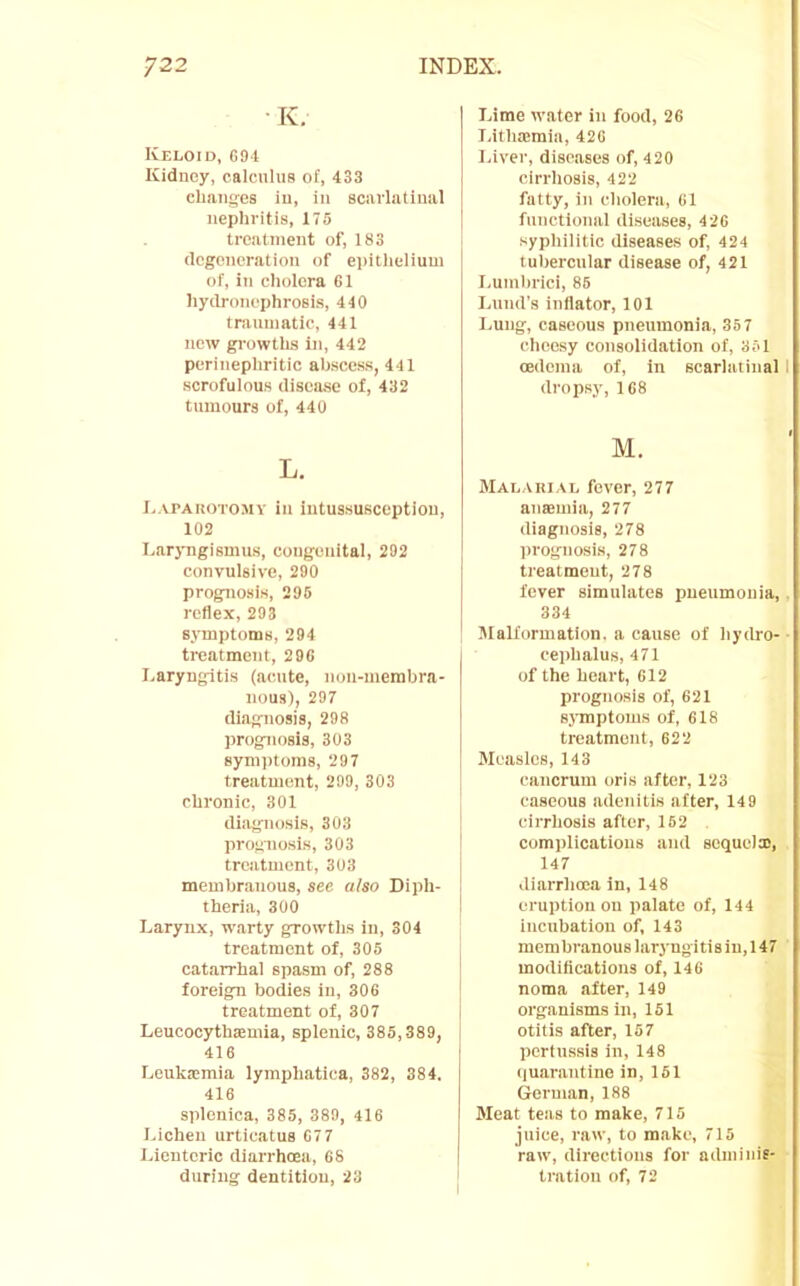 ■ K, Keloid, G94 Kidney, calculus of, 433 changes iu, iii scarlatinal nephritis, 175 treatnient of, 183 (Icgencration of epithelium of, in cholera 61 hydroncphrosi.s, 440 traumatic, 441 new growths in, 442 periuephritic abscess, 441 scrofulous disease of, 432 tumours of, 440 L. l.APAKOTOMY ill iutUSSUSCCptiOIl, 102 I.arjTigismus, congenital, 202 convulsive, 200 prognosis, 296 reflex,293 symptoms, 294 treatment, 296 I.aryngitis (acute, non-merabra- nous), 297 diagnosis, 298 prognosis, 303 8yni))toms, 297 treatment, 299, 303 chronic, 301 diagnosis, 303 prognosis, 303 treatment, 303 membranous, see also Diph- theria, 300 Larynx, warty growths in, 304 treatment of, 305 catarrhal spasm of, 288 foreign bodies in, 306 treatment of, 307 Leucocythaemia, splenic, 385,389, 416 Leukaimia lymphatiea, 382, 384. 416 splenica, 385, 389, 416 Lichen urticatus 67 7 Lientcric diarrhoea, 68 during dentition, 23 Lime water in food, 26 I.ithaimia, 426 I.iver, dise.ases of, 4 20 cirrhosis, 422 fatty, in cholera, 61 functional diseases, 420 syphilitic diseases of, 424 tubercular disease of, 421 I.umbrici, 86 Lund’s iuliator, 101 Lung, caseous pneumonia, 357 cheesy consolidation of, 351 oedema of, in scarlatinal I dropsy, 168 M. Malakial fever, 277 ausBuiia, 277 diagnosis, 278 prognosis, 278 treatment, 278 fever simulates pneumonia, . 334 Malformation, a cause of hydro- ■ cephalus, 471 of the heart, 612 prognosis of, 621 symptoms of, 618 treatment, 622 Measles, 143 cancrum oris after, 123 caseous adenitis after, 14 9 cirrhosis after, 162 complications and sequelx, 147 diarrhoea in, 148 eruption on palate of, 144 incubation of, 143 mem branous laryngi ti s iu, 14 7 modifications of, 146 noma after, 149 organisms in, 151 otitis after, 157 pertussis in, 148 quarantine in, 161 (ieruian, 188 Meat teas to make, 715 juice, raw, to make, 715 raw, directions for adminie- tration of, 72
