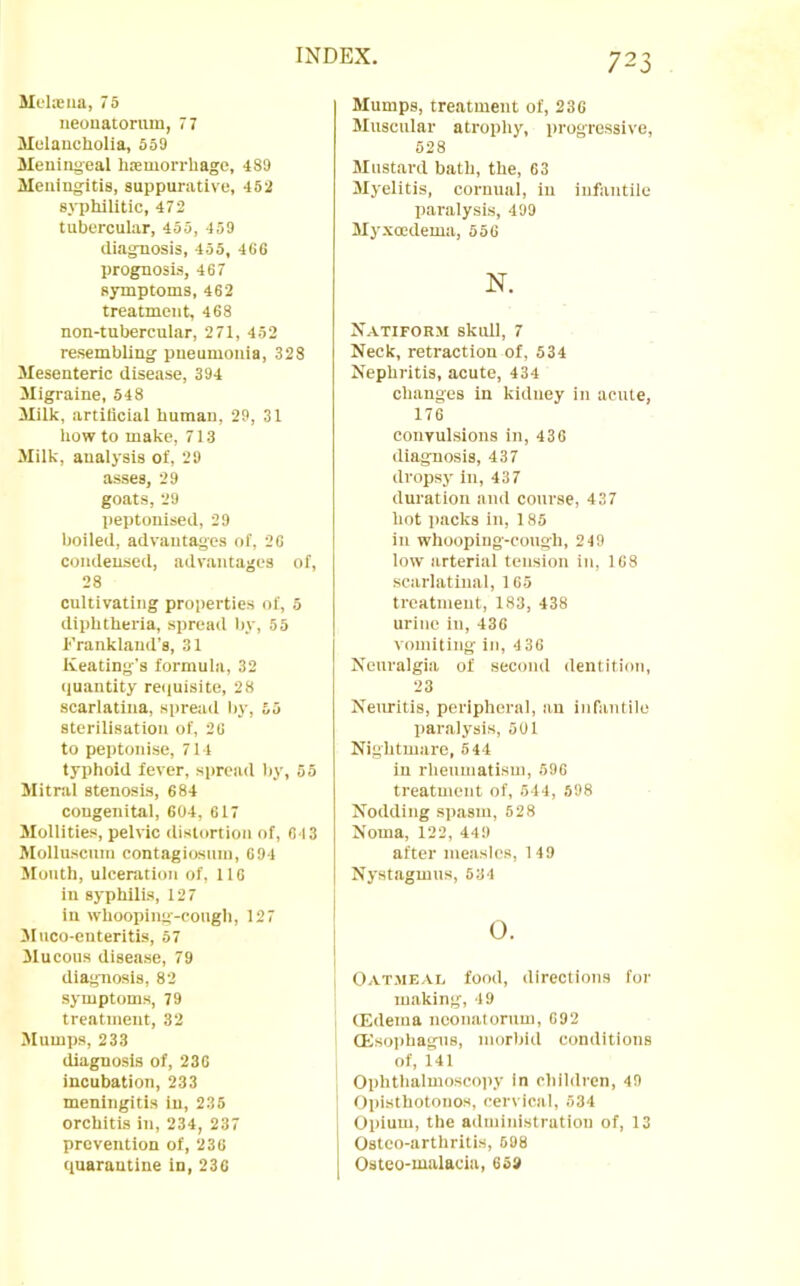 Melajiia, 75 iieonatonun, 77 Hulaucholia, 559 Meningeal Inemorrhagc, 489 Meningitis, suppurative, 452 sj-phllitic, 472 tubercular, 455, 459 diagnosis, 455, 466 prognosis, 467 symptoms, 462 treatment, 468 non-tubercular, 271, 452 resembling pneumonia, 328 Mesenteric disease, 394 Migraine, 548 Milk, artificial human, 29, 31 how to make, 713 Milk, analysis of, 29 asses, 29 goats, 29 peptonised, 29 boiled, advantages of, 26 condensed, advantages of, 28 cultivating properties of, 5 diphtheria, spread l)V, 55 Frankland’s, 31 Keating's formula, 32 tluantity re<iuisite, 28 scarlatina, spread by, 55 sterilisation of, 26 to peptonise, 714 typhoid fever, spread by, 55 Mitral stenosis, 684 congenital, 604, 617 Mollities, pelvic distortion of, 64 3 Molluscnm contagiosnm, 694 Mouth, ulceration of, 116 in syphilis, 127 in whooping-cough, 127 JIuco-enteritis, 57 Mucous disease, 79 diagnosis, 82 symptoms, 79 treatment, 32 Mumps, 233 diagnosis of, 236 incubation, 233 meningitis in, 235 orchitis in, 234, 237 prevention of, 236 quarantine in, 236 Mumps, treatment of, 236 Muscular atrophy, progressive, 528 Mustard bath, the, 63 Myelitis, cornual, in infantile paralysis, 499 Myxoedema, 556 N. Natiform skull, 7 Neck, retraction of, 534 Nephritis, acute, 434 changes in kidney in acute, 176 conyulsions in, 436 diagnosis, 437 dropsy in, 437 duration and course, 437 hot i)acks in, 185 in whooping-congh, 249 low arterial tension in, 168 scarlatinal, 165 treatment, 183, 438 urine in, 436 vomiting in, 4 36 Neuralgia of second dentition, 23 Neuritis, peripheral, an infantile paralysis, 5U1 Nightmare, 544 in rheumatism, 596 treatment of, 544, 598 Nodding spasm, 528 Noma, 122, 449 after measles, I 49 Nystagmus, 534 O. I \ Oatmeai. food, directions for making, 49 CEdema neonatorum, 692 ' CEsophagns, morbid conditions of, 141 Ophthalmoscopy in children, 49 j Opisthotonos, cervical, 534 Opium, the administration of, 13 Ostco-arthritis, 608 Osteo-malacia, 65»