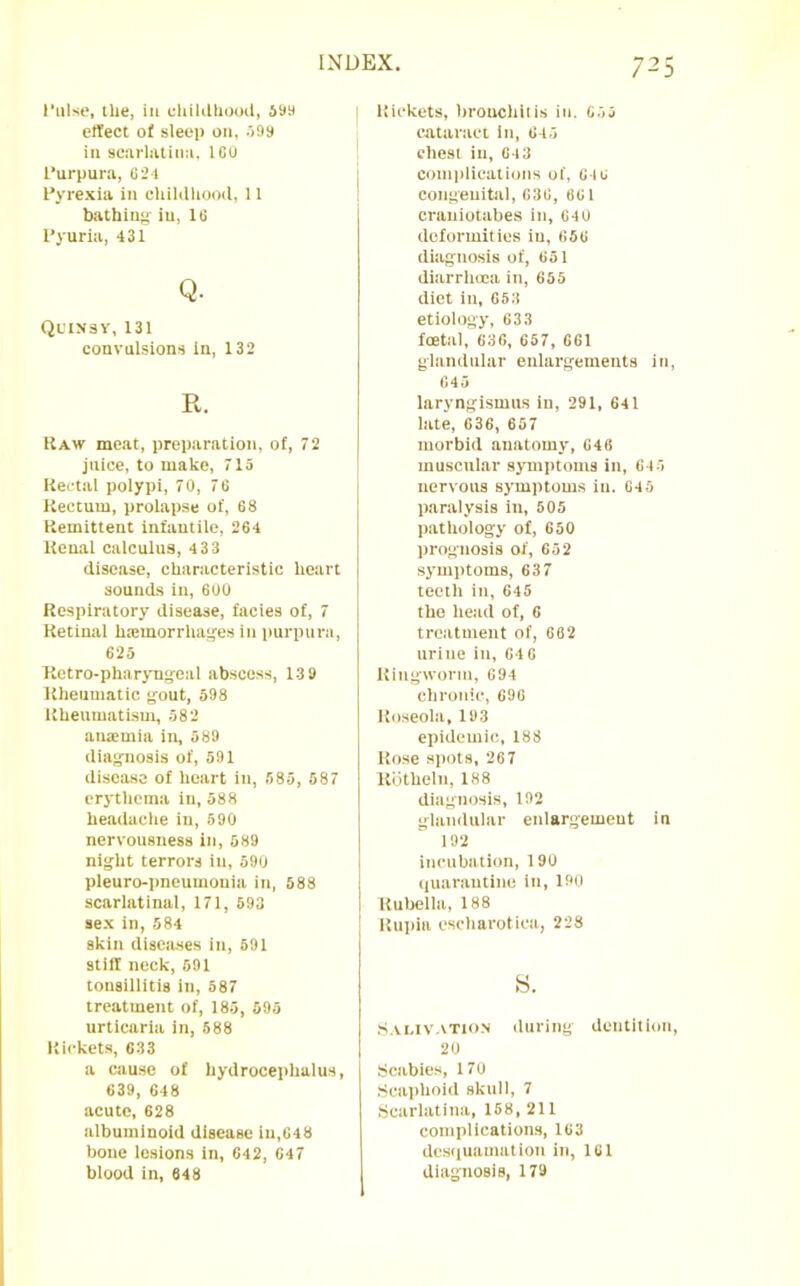 I’nlse, the, in cliililhooil, 59a effect of sleep on, .')9s ill scarliUiim. IGU I’urpura, G2t I’yrexia in chililliooil, 11 batbinu- iu, IG Pyuria, 431 Q. Ql'insv, 131 convulsions in, 132 R. Kaw meat, preparation, of, 72 juice, to make, 715 Rectal polypi, 70, 76 Rectum, prolapse of, G8 Remittent infantile, 264 Renal calculus, 433 disease, characteristic heart sounds in, 600 Respiratory disease, facies of, 7 Retinal hsmorrha^es in purpura, 623 Ketro-pharyng-oal abscess, 13 9 Rheumatic gout, 598 Rheumatism, 582 anaemia in, 589 diagnosis of, 591 disease of heart in, 585, 587 erj'thema iu, 588 headache iu, 590 nervousness iu, 589 night terrors iu, 590 pleuro-pneumouia iu, 588 scarlatinal, 171, 593 sex in, 584 skin diseases in, 591 stiff neck, 591 tonsillitis iu, 587 treatment of, 185, 593 urticaria iu, 588 Rickets, 633 a cause of hydrocephalus, 639, 648 acute, 628 albuminoid disease in,G48 boue lesions in, 642, G47 blood in, 648 I Rickets, hrouchiiis iu. G55 ■ cataract in, G45 chest iu, G13 complications of, GIG I congenital, 636, 861 crauiotabes in, 640 deformities iu, 656 diagnosis of, 651 diarrhoea iu, 655 diet iu, 653 etiology, 633 foetal, 636, 657, 661 glandular enlargements iu, 645 laryngismus in, 291, 641 late, 636, 657 morbid anatomy, 646 muscular sjTuptoms in, 645 nervous symptoms in. 645 paralysis in, 505 pathology of, 650 prognosis of, 652 symptoms, 637 teeth iu, 645 tho head of, 6 treatment of, 682 tiritie iu, GIG Ringworm, 694 chronic, 696 Roseola, 193 epidemic, 188 Rose spots, 267 Kiithelti, 188 diagnosis, 192 glandular enlargement in 192 incubation, 190 I (luarautiuc iu, 190 I Rubella, 188 ' Rtipla escharotica, 228 s. S.U.IV.VT10N (luring dentition, 20 Scabies, 170 (Scaphoid skull, 7 •Scarlatina, 158, 211 complications, 163 dcs(|uamation in, 161 diagnosis, 179