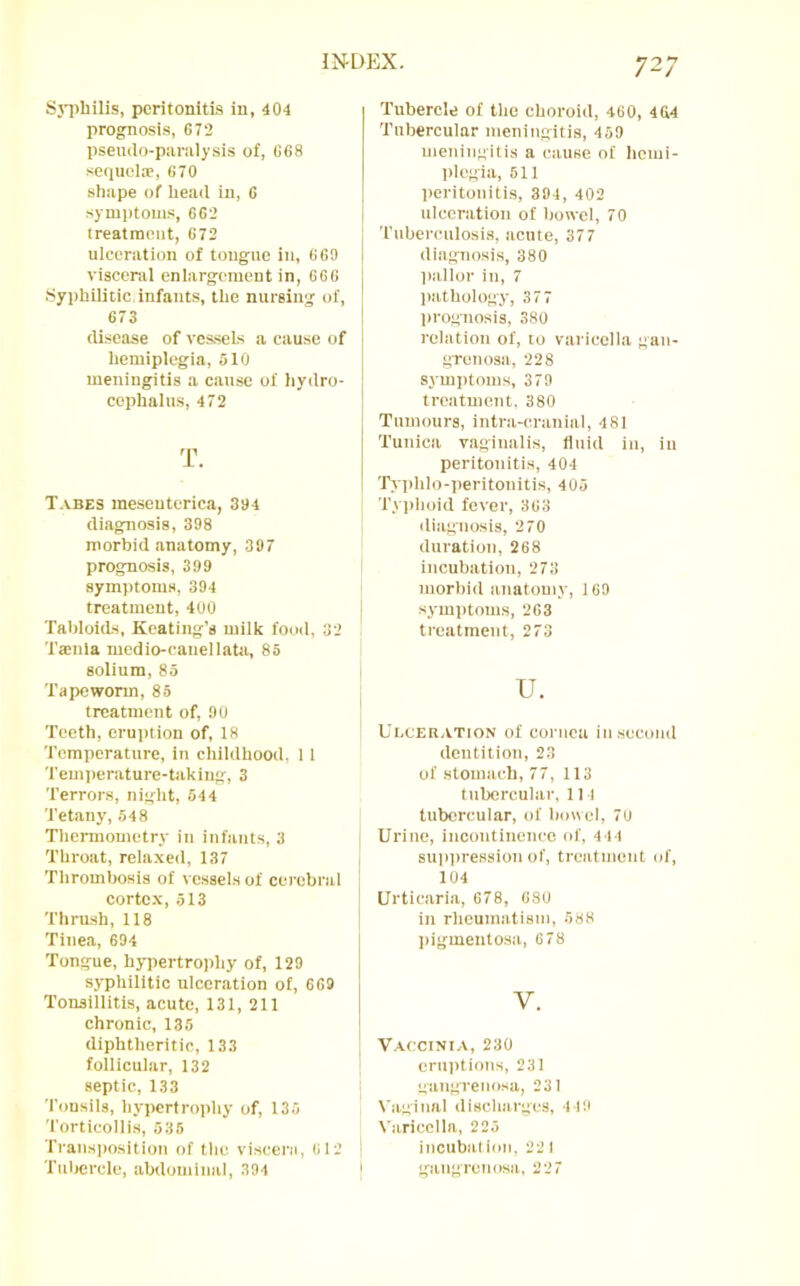 Sji)bilis, peritonitis in, 404 prognosis, 672 pseutlo-piiralysis of, 668 sequelae, 670 shape of head in, 6 symptoms, 662 treatment, 672 ulceration of tongue in, 6 69 viseenil enlargement in, 666 .Syi)hilitic infants, the nursing of, 673 disease of ves.seLs a cause of hemiplegia, 510 meningitis a cause of hydro- cephalus, 472 T. Tabes meseuterica, 394 diagnosis, 398 morbid anatomy, 397 prognosis, 399 symptoms, 394 treatment, 400 Tabloids, Keating’s milk food, 32 Ta:nla medio-cauellata, 85 solium, 85 Tapeworm, 85 treatment of, 90 Teeth, eruption of, 18 Temperature, in childhood, 11 Temi)erature-taking, 3 Terrors, night, 544 Tetany, 548 Thermometry in infants, 3 Throat, relaxed, 137 Thrombosis of vessels of cerebral cortex, 513 Thrush, 118 Tinea, 694 Tongue, hjqiertrophy of, 129 syphilitic ulceration of, 669 Tonsillitis, acute, 131, 211 chronic, 135 diphtheritic, 133 follicular, 132 septic, 133 Tonsils, hypertrophy of, 135 Torticollis, 535 Traiis])Osition of the viscerii, 6 12 Tubercle, abdominal, 394 Tubercle of the choroid, 460, 464 Tubercular meningitis, 459 meningitis a cause of hemi- plegia, 511 peritonitis, 394, 402 ulceration of bowel, 70 Tuberculosis, acute, 377 diagnosis, 380 pallor in, 7 l)athoIogy, 377 prognosis, 380 relation of, to varicella gan- grenosa, 228 symi)toms, 379 treatment. 380 Tumours, intra-cranial, 481 Tunica vaginalis, fluid in, in peritonitis, 404 Typhlo-peritonitis, 405 Tyi)hoid fever, 363 iliagnosis, 270 duration, 268 incubation, 273 morbid anatomy, 169 symptoms, 263 treatment, 273 u. Ulceration of cornea in second dentition, 23 of stomach, 77, 113 tubercular. II I tubercular, of bowel, 70 Urine, incontinence of, 444 suiqiression of, treatment of, 104 Urtic.aria, 678, 680 in rheumatism, 588 pigmentosa, 678 V. V.A.CCINIA, 230 eruptions, 231 gangrenosa, 231 Vaginal discharges, 449 \ aricclla, 225 incubation. 22 I gangrenosa, 227