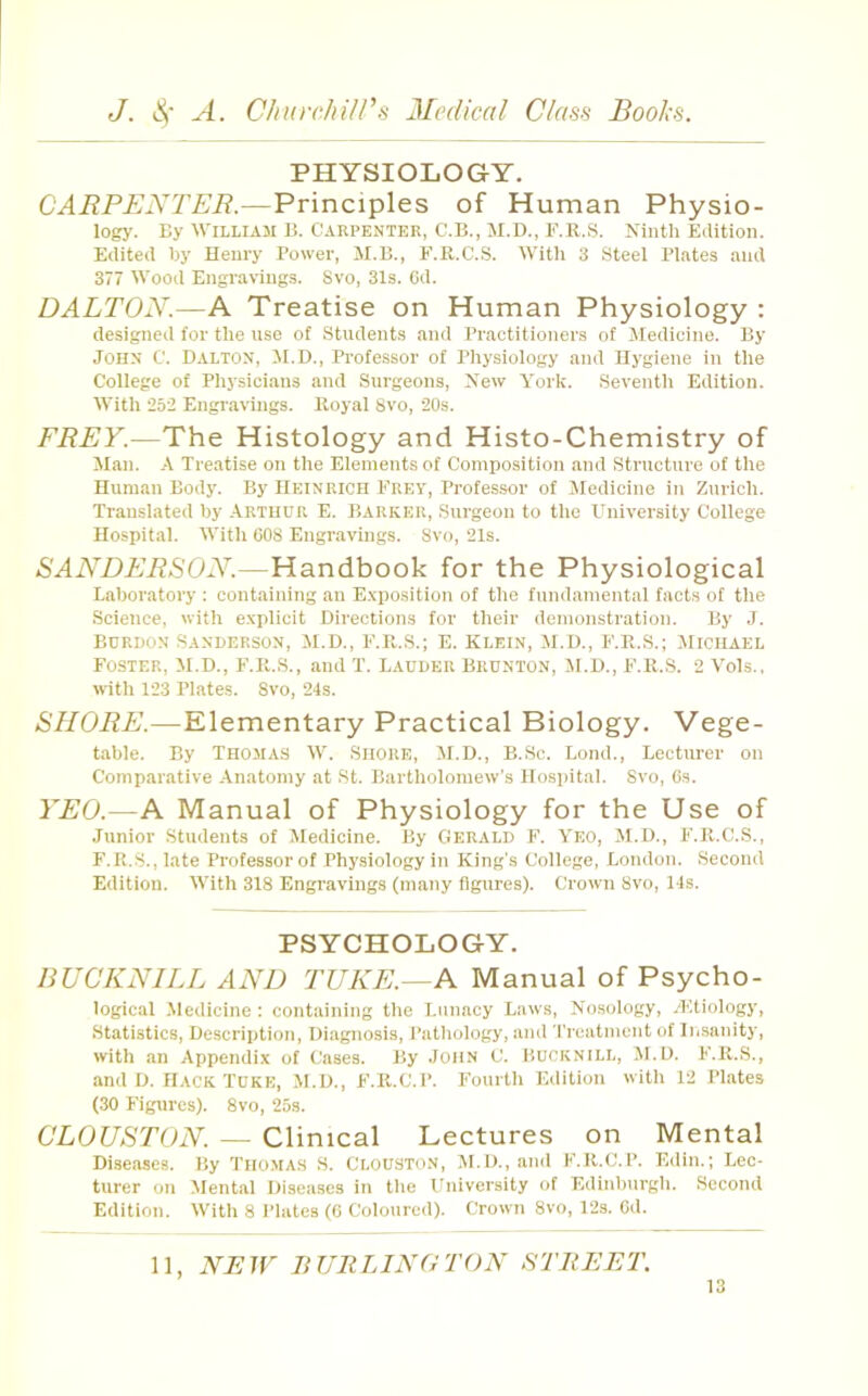 PHYSIOLOGY. CARPENTER.—Principles of Human Physio- logy. By William B. Carpenter, C.B., il.D., F.R.S. Ninth Eilition. Edited by Henry Power, M.B., F.R.C.S. Witli 3 Steel Plates and 377 Wood Engravings. Svo, 31s. Cd. DALTON.—A Treatise on Human Physiology : designed for the nse of Students and Practitioners of Jledicine. By John C. Dalton, M.D., Professor of Physiology and Hygiene in the College of Physicians and Snrgeons, New York. Seventh Edition. With 252 Engravings. Royal Svo, 20s. FREY.—The Histology and Histo-Chemistry of Man. A Treatise on the Elements of Composition and Structure of the Human Body. By Heinrich Frey, Professor of Jledicine in Zurich. Translated by Arthur E. Barker, Surgeon to the University College Hospital. With 608 Engravings. Svo, 21s. SANDERSON.—Handbook for the Physiological Laboratory ; containing an E.xposition of the fnndamental facts of the Science, with explicit Directions for their demonstration. By J. BCRBON Sanderson, JI.D., F.R.S.; E. Klein, M.D., F.R.S.; JIichael Foster, M.D., F.R.S., and T. Ladder Brdnton, M.D., F.R.S. 2 Vols., with 123 Plates. Svo, 24s. SHORE.—Elementary Practical Biology. Vege- table. By Thomas W. .Shore, M.D., B.Sc. Bond., Lecturer on Comparative Anatomy at St. Bartholomew's Hospital. Svo, Gs. YEO.—A Manual of Physiology for the Use of Junior Students of Medicine. By Gerald h’. Yeo, JI.D., F.R.C.S., F.R.S., late Professor of Physiology in King’s College, London. Second Edition. With 318 Engravings (many figures). Crown Svo, 14s. PSYCHOLOGY. nUCKNILL AND TUKE.—A Manual of Psycho- logical Jledicine : containing the Lunacy Laws, Nosology, ^Etiology, Statistics, Description, Diagnosis, I’atliology, and 'I'reatmcnt of IiiSanity, with an Appendix of Cases. By John C. Bucknill, JI.D. F.R.S., and D. Hack Tdke, JI.D., F.R.C. 1’. Fourth Edition with 12 Plates (30 Figures). Svo, 25s. CLOUSTON. — Clinical Lectures on Mental Diseases. By Thoma.s S. Clouston, JI.D., anil F.R.C.P. Edin.; Lec- turer on Jlental Diseases in the University of Edinburgh. Second Edition. With 8 Plates (6 Coloured). Crown Svo, 12s. Cd. 11, NEJY BURLINGTON STREET.