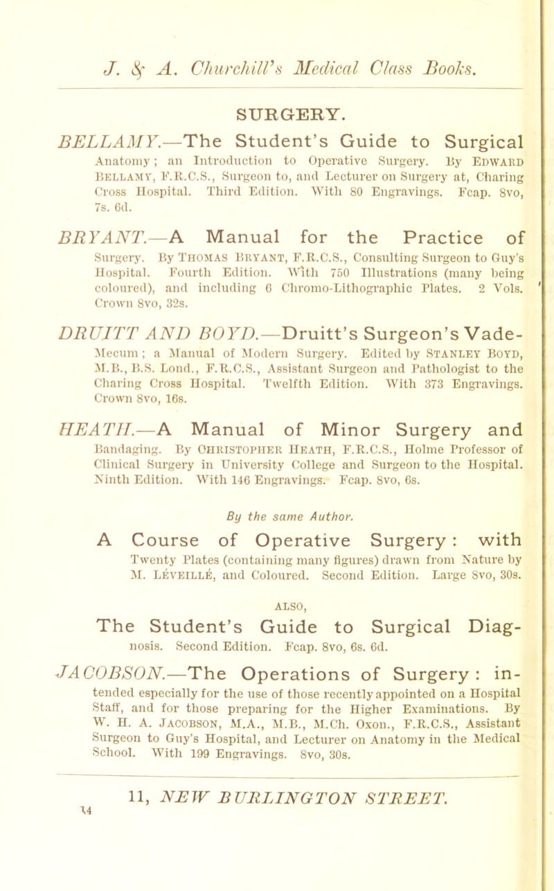 SURGERY. BELLAMY.—The Student’s Guide to Surgical Anatomy; an Introduction to Opei'ative Sni'sery. By EDWARD Bellamy, E.R.C.S., Surgeon to, and Lecturer on Surgery at. Charing Cross Hospital. Third Edition. With 80 Engi'avings. Fcap. 8vo, 7s. 6d. BRYANT.—A Manual for the Practice of Surgery. By THOMAS BRYANT, F.R.C.S., Consulting Surgeon to Guy’s Hospital. P’ourth Edition. M'lth 760 Illustrations (many being coloured), and including 0 tlhromo-Lithographic Plates. 2 Vols. Crown 8vo, 32s. DRUITT AND Z?OFA—Druitt’s Surgeon’s Vade- Mecnm; a Jlanual of Modern Surgery. Edited by Stanley Boyd, M.B., B.S. Loud., F.R.C.S., Assistant .Snrgeon and Pathologist to the Charing Cross Hospital. Twelfth Edition. With 373 Engravings. Crown 8vo, 16s. HEATH.—A Manual of Minor Surgery and Bandaging. By CHRISTOPHER Heath, F.R.C.S., Holme Professor of Clinical Surgery in Univer.sity College and Surgeon to the Hospital. Xinth Edition. With 146 Engravings. Fcap. 8vo, 6s. By the same Author. A Course of Operative Surgery: with Twenty Plates (containing many figures) drawn from Nature by M. Leveille, and Coloured. Second Edition. Large Svo, 30s. ALSO, The Student’s Guide to Surgical Diag- nosis. Second Edition. P’cap. Svo, 6s. 6d. JACOBSON.—The Operations of Surgery: in- tended especially lor the use of those recently appointed on a Hospital Staff, and for those preparing for the Higher Examinations. By W. H. A. Jacobson, M.A., M.B., M.Ch. O.xon., F.R.C.S., Assistant Surgeon to Guy's Hospital, and Lecturer on Anatomy in the Jledical School. With 199 Engravings. Svo, 30s.