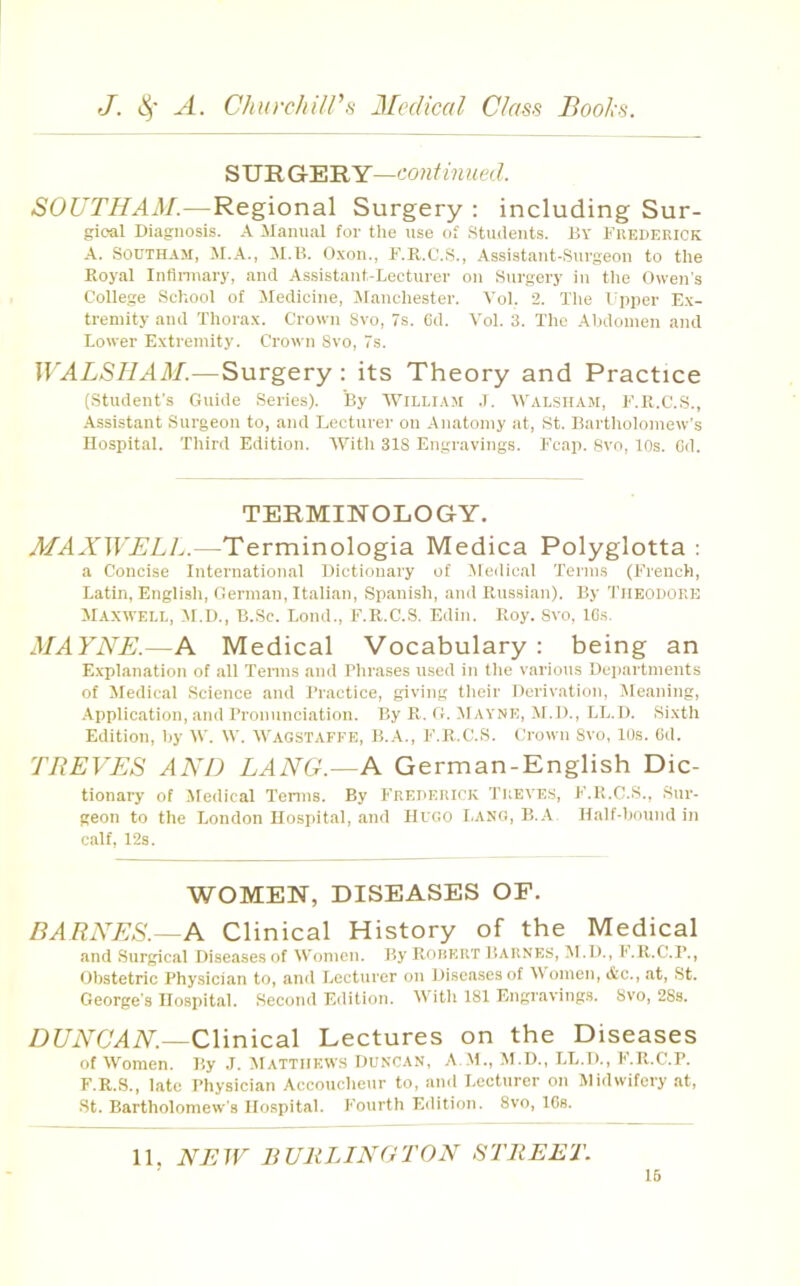 ^'U'RGr'E'RY—continued. SOUTHAM.—Regional Surgery : including Sur- gical Diagnosis. A Manual for the use of Students. By Frederick A. SODTHAM, il.B. O.von., F.R.C.S., Assistant-Surgeon to the Royal Inflnnary, and Assistant-Lecturer on Surgery in the Owen's College School of Medicine, Manchester. Yol. 2. The Fpper E.\- tremity and Thora.x. Crown Svo, 7s. 6d. Yol. 3. The Abdomen and Lower Extremity. Crown Svo, 7s. WALSIIAM.—Surgery : its Theory and Practice (Student's Guide Series). By tt^iLLlAvl .T. Walsham, F.K.C.S., -Assistant Surgeon to, and Lecturer on Anatomy at, St. Bartholomew's Hospital. Third Edition. AYith 318 Engravings. Fcap. Svo, los. Cd. TERMINOLOGY. MAXWELl^.—Terminologia Medica Polyglotta ; a Concise Internation.al Dictionary of Aledical Terms (French, Latin, English, German, Italian, Spanish, and Russian). By THEODORE Maxwell, Al.D., B.Sc. Lend., F.R.C.S. Edin. Roy. Svo, ICs. MAYNE.—A Medical Vocabulary: being an E.xplanation of all Terms and Phrases used in tlie various Departments of Medical Science and Practice, giving their Derivation, Meaning, .Application, and Pronunciation. By R. G. Mavne, M.D., LL.D. Sixth Edition, by \V. \Y. AVaostafke, B.A., F.R.C.S. Crown Svo, lOs. Cd. TREVES AND LANG.—A German-English Dic- tionary of Jledical Tenns. By Frederick Treve.s, F.R.C.S., Sur- geon to the London Hospital, .and Hugo Lang, B.A Half-bound in ciilf, 12s. WOMEN, DISEASES OF. BARNES.—A Clinical History of the Medical and Surgical Diseases of Women. Hy Rorkrt Daknes, M.D., I'.R.C.r., Obstetric Physician to, and Lecturer on Diseases of Women, &c., at, St. George’s Hospital. Second Edition. With 181 Engravings. Svo, 28s. Df/iVC'AiV.—Clinical Lectures on the Diseases of Women. By J. Matthews Duncan, A ,M., M.D., LL.D., F.R.C.P. F.R.S., late Physician Accoucheur to, and Lecturer on Midwifery at, •St. Bartholomew's Hospital. Fourth Edition. Svo, 16s. 11. NEW EUliLINGTON STREET.