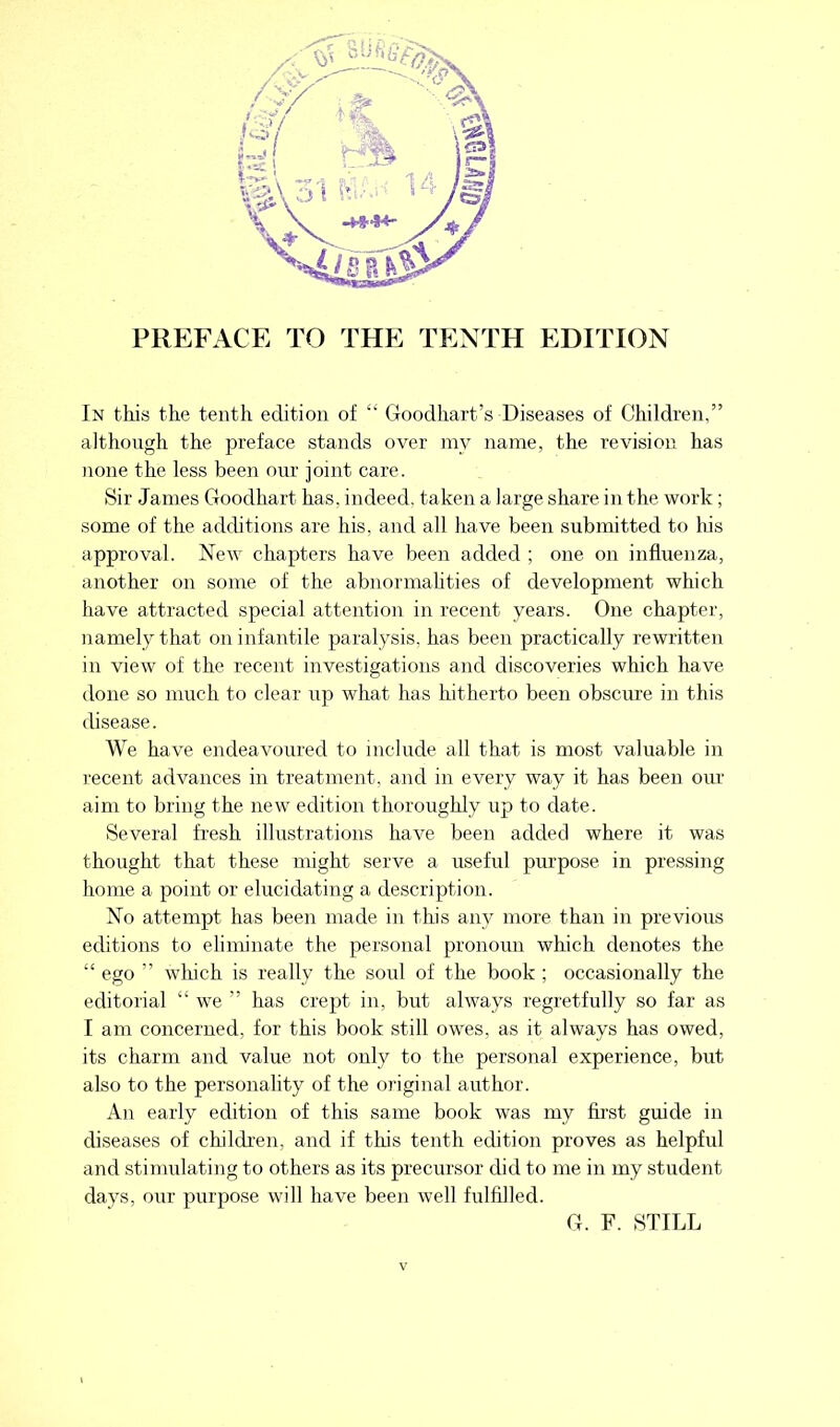 PREFACE TO THE TENTH EDITION In this the tenth edition of £' Goodhart’s Diseases of Children,” although the preface stands over my name, the revision has none the less been our joint care. Sir James Goodhart has. indeed, taken a large share in the work; some of the additions are his, and all have been submitted to his approval. New chapters have been added ; one on influenza, another on some of the abnormalities of development which have attracted special attention in recent years. One chapter, namely that on infantile paralysis, has been practically rewritten in view of the recent investigations and discoveries which have done so much to clear up what has hitherto been obscure in this disease. We have endeavoured to include all that is most valuable in recent advances in treatment, and in every way it has been our aim to bring the new edition thoroughly up to date. Several fresh illustrations have been added where it was thought that these might serve a useful purpose in pressing home a point or elucidating a description. No attempt has been made in this any more than in previous editions to eliminate the personal pronoun which denotes the “ ego ” which is really the sold of the book ; occasionally the editorial “ we ” has crept in, but always regretfully so far as I am concerned, for this book still owes, as it always has owed, its charm and value not only to the personal experience, but also to the personality of the original author. An early edition of this same book was my first guide in diseases of children, and if this tenth edition proves as helpful and stimulating to others as its precursor did to me in my student days, our purpose will have been well fulfilled. G. F. STILL