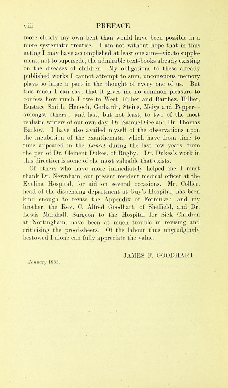 more closely my own bent than would have been possible in a more systematic treatise. I am not without hope that in thus acting I may have accomplished at least one aim—viz. to supple- ment. not to supersede, the admirable text-books already existing on the diseases of children. My obligations to these already published works I cannot attempt to sum. unconscious memory plays so large a part in the thought of every one of us. But this much I can say, that it gives me no common pleasure to confess how much I owe to West, Rilliet and Barthez, Hillier, Eustace Smith, Henoch, Gerhardt, Steins, Meigs and Pepper— amongst others ; and last, but not least, to two of the most realistic writers of our own day, Dr. Samuel Gee and Dr. Thomas Barlow. I have also availed myself of the observations upon the incubation of the exanthemata, which have from time to time appeared in the Lancet during the last few years, from the pen of Dr. Clement Dukes, of Rugby. Dr. Dukes’s work in this direction is some of the most valuable that exists. Of others who have more immediately helped me I must thank Dr. Newnham, our present resident medical officer at the Evelina Hospital, for aid on several occasions. Mr. Collier, head of the dispensing department at Guy’s Hospital, has been kind enough to revise the Appendix of Formulae ; and my brother, the Rev. C. Alfred Goodhart, of Sheffield, and Dr. Lewis Marshall, Surgeon to the Hospital for Sick Children at Nottingham, have been at much trouble in revising and criticising the proof-sheets. Of the labour thus ungrudgingly bestowed I alone can fully appreciate the value. January 1885. JAMES F. GOODHART