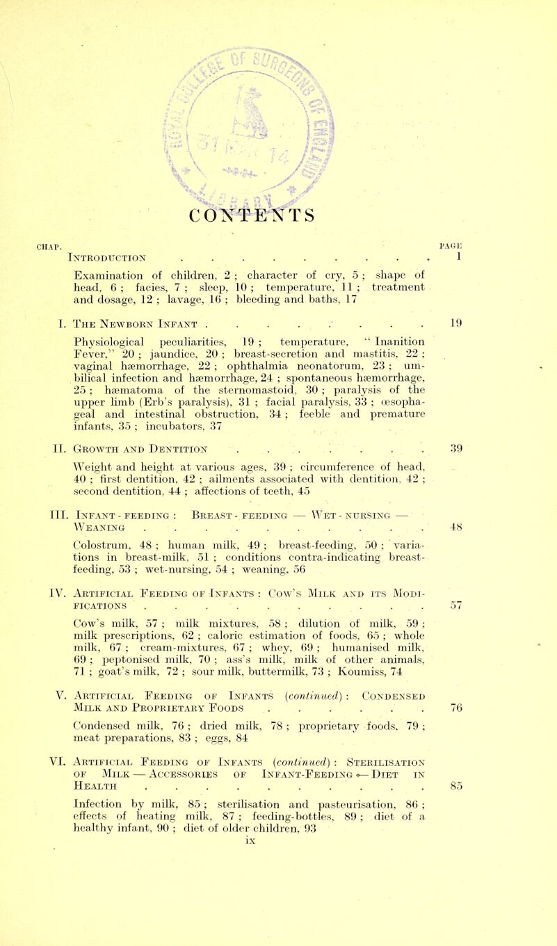 CONTENTS Introduction ......... Examination of children, 2 ; character of cry, 5 ; shape of head, 6 ; facies, 7 ; sleep, 10 ; temperature, 1 1 ; treatment and dosage, 12 ; lavage, 16 ; bleeding and baths, 17 I. The Newborn Infant ........ Physiological peculiarities, 19 ; temperature, “ Inanition Fever,” 20 ; jaundice, 20 ; breast-secretion and mastitis, 22 ; vaginal haemorrhage. 22 ; ophthalmia neonatorum. 23 ; um- bilical infection and haemorrhage, 24 ; spontaneous haemorrhage, 25 ; haematoma of the sternomastoid, 30 ; paralysis of the upper limb (Erb’s paralysis), 31 ; facial paralysis, 33 ; oesopha- geal and intestinal obstruction, 34 ; feeble and premature infants, 35 ; incubators, 37 II. Growth and Dentition ....... Weight and height at various ages, 39 ; circumference of head, 40 ; first dentition, 42 ; ailments associated with dentition, 42 ; second dentition, 44 ; affections of teeth, 45 III. Infant - feeding : Breast-feeding — Wet-nursing — Weaning .......... Colostrum, 48 ; human milk. 49 ; breast-feeding, 50 ; varia- tions in breast-milk, 51 ; conditions contra-indicating breast- feeding, 53 ; wet-nursing, 54 ; weaning, 56 IV. Artificial Feeding of Infants : Cow’s Milk and its Modi- fications . . . . . . . . . . Cow’s milk. 57 ; milk mixtures, 58 ; dilution of milk. 59 ; milk prescriptions, 62 ; caloric estimation of foods, 65 ; whole milk, 67 ; cream-mixtures, 67 ; whey, 69 ; humanised milk, 69 ; peptonised milk, 70 ; ass’s milk, milk of other animals, 71 ; goat’s milk. 72 ; sour milk, buttermilk, 73 ; Koumiss, 74 V. Artificial Feeding of Infants (continued) : Condensed Milk and Proprietary Foods ...... Condensed milk, 76 ; dried milk, 78 ; proprietary foods, 79 ; meat preparations. 83 ; eggs, 84 VI. Artificial Feeding of Infants (continued) : Sterilisation of Milk — Accessories of Infant-Feeding®—Diet in Health .......... Infection by milk, 85 ; sterilisation and pasteurisation. 86 ; effects of heating milk, 87 ; feeding-bottles, 89 ; diet of a healthy infant, 90 ; diet of older children, 93 ix I'AGB ] 19 39 48 5/ 76 85