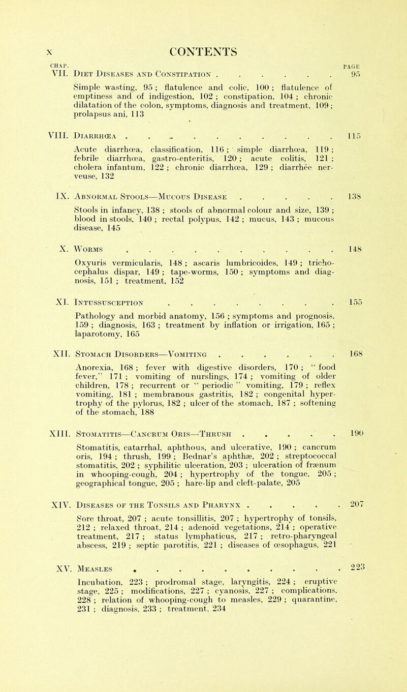 CHAP. VII. Diet Diseases and Constipation ...... Simple wasting, 95; flatulence and colic, 100; flatulence of emptiness and of indigestion. 102 ; constipation. 104 ; chronic dilatation of the colon, symptoms, diagnosis and treatment, 109 ; prolapsus ani, 113 VIII. Diarrhoea Acute diarrhoea, classification. 116; simple diarrhoea, 119; febrile diarrhoea, gastro-enteritis, 120 ; acute colitis, 121 ; cholera infantum, 122 ; chronic diarrhoea, 129 ; diarrhee ner- veuse, 132 IX. Abnormal Stools—Mucous Disease ..... Stools in infancy, 138 ; stools of abnormal colour and size, 139 ; blood in stools, 140 ; rectal polypus, 142 ; mucus, 143 ; mucous disease, 145 X. Worms .......... Oxyuris vermicularis, 148 ; ascaris lumbricoides, 149 ; trieho- cephalus dispar, 149; tape-worms, 150; symptoms and diag- nosis, 151 ; treatment, 152 XL Intussusception ....... Pathology and morbid anatomy, 156 ; symptoms and prognosis. 159 ; diagnosis, 163 ; treatment by inflation or irrigation. 165 ; laparotomy, 165 XII. Stomach Disorders—Vomiting ...... Anorexia, 168 ; fever with digestive disorders, 170 ; “ food fever,” 171 ; vomiting of nurslings, 174; vomiting of older children, 178 ; recurrent or “ periodic ” vomiting, 179 ; reflex vomiting, 181 ; membranous gastritis, 182 ; congenital hyper- trophy of the pylorus, 182 ; ulcer of the stomach. 187 ; softening of the stomach, 188 XIII. Stomatitis—Cancrum Oris—Thrush ..... Stomatitis, catarrhal, aphthous, and ulcerative, 190 ; cancrum oris. 194; thrush, 199; Bednar’s aphthae, 202; streptococcal stomatitis, 202 ; syphilitic ulceration, 203 ; ulceration of fraenum in whooping-cough, 204 ; hypertrophy of the tongue, 205; geographical tongue, 205 ; hare-lip and cleft-palate, 205 XIV. Diseases of the Tonsils and Pharynx .... Sore throat, 207 ; acute tonsillitis, 207 ; hypertrophy of tonsils, 212 ; relaxed throat, 214 ; adenoid vegetations, 214 ; operative treatment, 217 ; status lymphaticus, 217 ; retro-pharyngeal abscess, 219 ; septic parotitis, 221 ; diseases of (esophagus. 221 XV. Measles Incubation, 223 ; prodromal stage, laryngitis, 224; eruptive stage, 225 ; modifications, 227 ; cyanosis, 227 ; complications. 228 ; relation of whooping-cough to measles, 229 ; quarantine, 231 ; diagnosis, 233 ; treatment, 234 r AG E 95 115 138 148 155 168 190 207 223