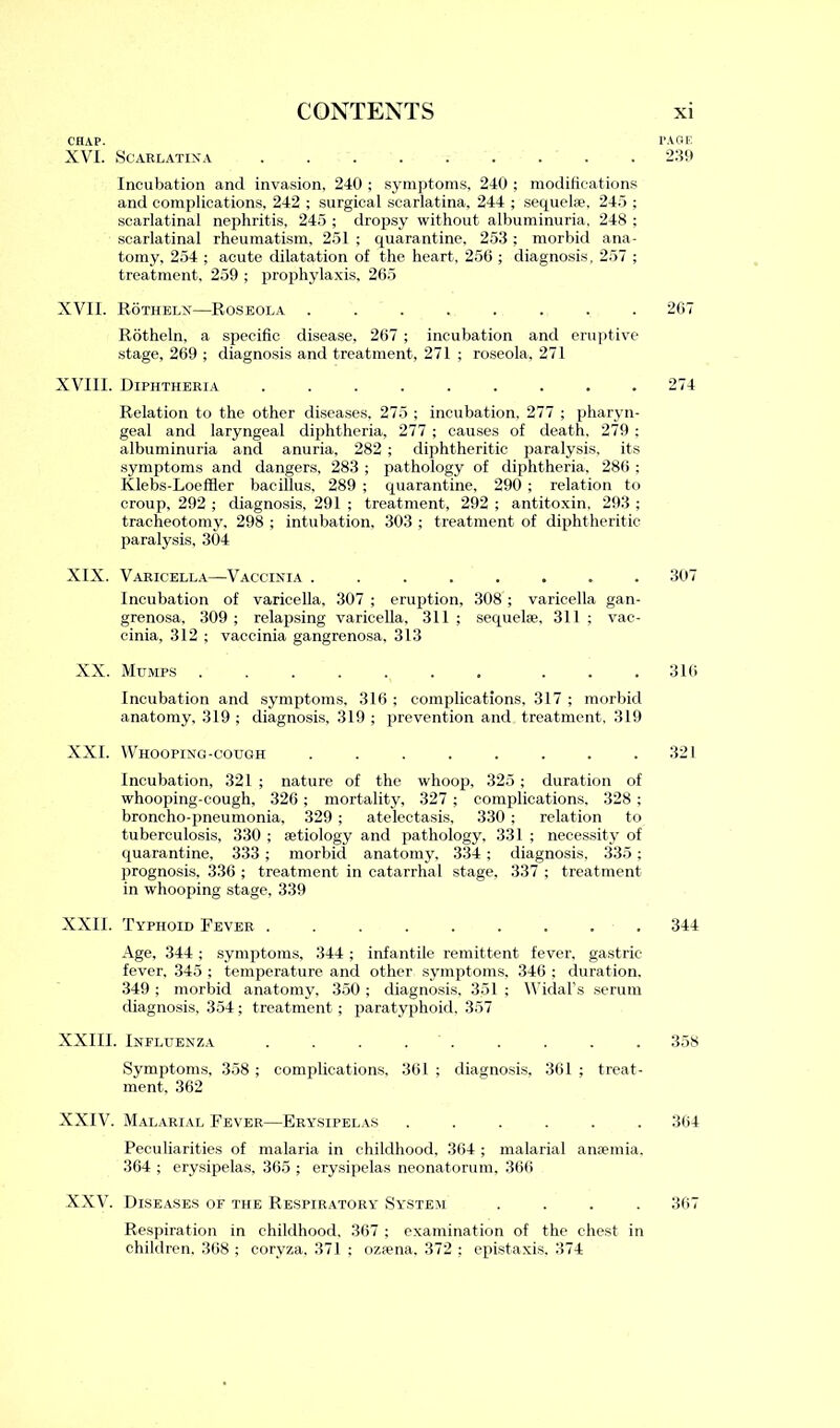 CHAP. XVI. Scarlatina ......... Incubation and invasion, 240 ; symptoms, 240 ; modifications and complications, 242 ; surgical scarlatina, 244 ; sequel*, 245 ; scarlatinal nephritis, 245 ; dropsy without albuminuria, 248 ; scarlatinal rheumatism. 251 ; quarantine, 253 ; morbid ana- tomy, 254 ; acute dilatation of the heart, 256 ; diagnosis, 257 ; treatment. 259 ; prophylaxis, 265 XVII. Rotheln—Roseola ........ Rotheln, a specific disease, 267 ; incubation and eruptive stage, 269 ; diagnosis and treatment, 271 ; roseola, 271 XVIII. Diphtheria ......... Relation to the other diseases, 275 ; incubation, 277 ; pharyn- geal and laryngeal diphtheria, 277 ; causes of death, 279 ; albuminuria and anuria, 282 ; diphtheritic paralysis, its symptoms and dangers, 283 ; pathology of diphtheria, 286 ; Klebs-Loeffier bacillus, 289 ; quarantine, 290 ; relation to croup, 292 ; diagnosis, 291 ; treatment, 292 ; antitoxin, 293 ; tracheotomy, 298 ; intubation, 303 ; treatment of diphtheritic paralysis, 304 XIX. Varicella—Vaccinia ........ Incubation of varicella, 307 ; eruption, 308 ; varicella gan- grenosa, 309 ; relapsing varicella, 311 ; sequel*, 311 ; vac- cinia, 312 ; vaccinia gangrenosa, 313 XX. Mumps ....... ... Incubation and symptoms, 316 ; complications, 317 ; morbid anatomy, 319 ; diagnosis, 319 ; prevention and treatment, 319 XXI. Whooping-cough ........ Incubation, 321 ; nature of the whoop, 325 ; duration of whooping-cough, 326; mortality, 327 ; complications, 328 ; broncho-pneumonia, 329 ; atelectasis, 330 ; relation to tuberculosis, 330 ; *tiology and pathology, 331 ; necessity of quarantine, 333 ; morbid anatomy, 334 ; diagnosis, 335 ; prognosis, 336 ; treatment in catarrhal stage, 337 ; treatment in whooping stage, 339 XXII. Typhoid Fever ......... Age, 344 ; symptoms, 344; infantile remittent fever, gastric fever, 345 ; temperature and other symptoms, 346 ; duration, 349 ; morbid anatomy, 350 ; diagnosis, 351 ; Widal's serum diagnosis, 354; treatment; paratyphoid, 357 XXIIL Influenza . . . . Symptoms, 358 ; complications, 361 ; diagnosis, 361 ; treat- ment, 362 XXIV. Malarial Fever—Erysipelas ...... Peculiarities of malaria in childhood, 364 ; malarial anaemia, 364 ; erysipelas, 365 ; erysipelas neonatorum. 366 XXV. Diseases of the Respiratory System .... Respiration in childhood, 367 ; examination of the chest in children, 368 ; coryza, 371 ; oz*na, 372 ; epistaxis. 374 PAGE 239 267 274 307 316 321 344 358 364 367