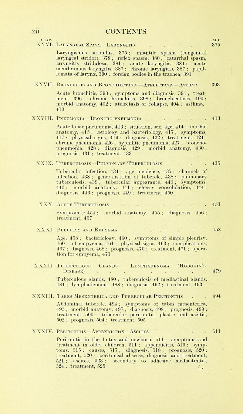 XX VJ. Laryngeal Spasm—Laryngitis ..... Laryngismus stridulus, 375; infantile spasm (congenital laryngeal stridor), 378 ; reflex spasm, 380 ; catarrhal spasm, laryngitis st-ridulosa, 381 ; acute laryngitis, 384 ; acute membranous laryngitis, 387 ; chronic laryngitis, 387 ; papil- lomata of larynx, 390 ; foreign bodies in the trachea, 391 XXVII. Bronchitis and Bronchiectasis—Atelectasis—Asthma . Acute bronchitis, 393 ; symptoms and diagnosis, 394 ; treat- ment, 396 ; chronic bronchitis, 398 ; bronchiectasis, 400 ; morbid anatomy, 402 ; atelectasis or collapse, 404 ; asthma, 410 XXVIII. Pneumonia—Broncho-pneumonia ..... Acute lobar pneumonia, 413 ; situation, sex, age. 414 ; morbid anatomy, 41.5; aetiology and bacteriology, 417; symptoms, 417 ; physical signs, 419 ; diagnosis, 422 ; treatment, 424 ; chronic pneumonia, 426 ; syphilitic pneumonia, 427 ; broncho- pneumonia, 428 ; diagnosis, 429 ; morbid anatomy, 430 ; prognosis, 431 ; treatment, 433 XXIX. Tuberculosis—Pulmonary Tuberculosis Tubercular infection, 434 ; age incidence, 437 ; channels of infection, 438 ; generalisation of tubercle, 438 ; pulmonary tuberculosis, 439 ; tubercular appearance, 440 ; symptoms, 440 ; morbid anatomy, 441 ; cheesy consolidation, 444 ; diagnosis, 446 ; prognosis, 449 ; treatment, 450 XXX. Acute Tuberculosis . . Symptoms,* 454 ; morbid anatomy, 455 ; diagnosis, 456 ; treatment, 457 XXXI. Pleurisy and Empyema . . ... Age, 458 ; bacteriology, 460 ; symptoms of simple pleurisy, 460 ; of empyema, 461 ; physical signs, 463 ; complications, 467 ; diagnosis, 468 ; prognosis, 470 ; treatment, 471 ; opera- tion for empyema, 473 XXXII. Tuberculous Glands : Lymphadenoma (Hodgkin’s Disease) ......... Tuberculous glands, 480 ; tuberculosis of mediastinal glands, 484 ; lymphadenoma, 488 ; diagnosis, 492 ; treatment, 493 XXXIII. Tabes Mesenterica and Tubercular Peritonitis Abdominal tubercle, 494 ; symptoms of tabes mesenterica, 495 ; morbid anatomy, 497 ; diagnosis, 498 ; prognosis, 499 ; treatment, 500 ; tubercular peritonitis, plastic and ascitic, 502 ; prognosis, 504 ; treatment, 505 XXXIV. Peritonitis—Appendicitis—Ascites .... Peritonitis in the foetus and newborn, 511 ; symptoms and treatment in older children, 511 ; appendicitis, 515; symp- toms, 515 ; causes, 517 ; diagnosis, 518 ; prognosis, 520 ; treatment, 520 ; peritoneal abscess, diagnosis and treatment, 521 ; ascites, 523 ; secondary to adhesive mediastinitis, 524 ; treatment, 525 p , PAGE 375 393 413 435 453 458 479 494 511