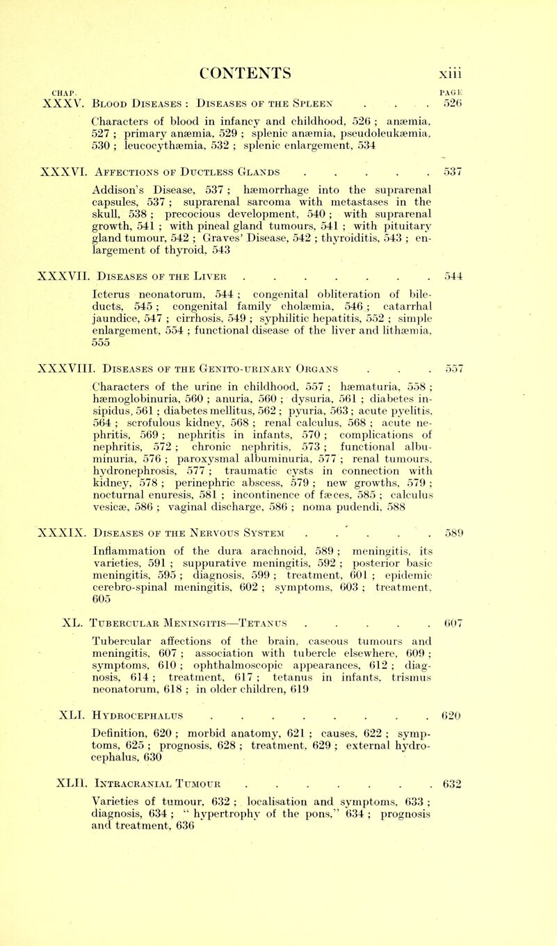 CHAP. XXXV. Blood Diseases : Diseases of the Spleen p ■ ’ Characters of blood in infancy and childhood, 526 ; anaemia. 527 ; primary anaemia, 529 ; splenic anaemia, pseudoleukaemia, 530 ; leucocythaemia, 532 ; splenic enlargement, 534 Addison's Disease, 537; haemorrhage into the suprarenal capsules, 537 ; suprarenal sarcoma with metastases in the skull, 538 ; precocious development, 540 ; with suprarenal growth, 541 ; with pineal gland tumours, 541 ; with pituitary gland tumour, 542 ; Graves’ Disease, 542 ; thyroiditis, 543 ; en- largement of thyroid, 543 XXXVII. Diseases of the Liver ....... 544 Icterus neonatorum, 544 ; congenital obliteration of bile- ducts, 545 ; congenital family eholaemia, 546 ; catarrhal jaundice, 547 ; cirrhosis, 549 ; syphilitic hepatitis, 552 ; simple enlargement, 554 ; functional disease of the liver and lithsemia. XXXVIII. Diseases of the Genito-urinary Organs . . . 557 Characters of the urine in childhood, 557 ; hsematuria, 558 ; hsemoglobinuria, 560 ; anuria. 560 ; dysuria, 561 ; diabetes in- sipidus, 561 ; diabetes mellitus, 562 ; pyuria, 563 ; acute pyelitis. 564 ; scrofulous kidney, 568 ; renal calculus, 568 ; acute ne- phritis, 569 ; nephritis in infants, 570 ; complications of nephritis, 572 ; chronic nephritis, 573 ; functional albu- minuria, 576 ; paroxysmal albuminuria, 577 ; renal tumours, hydronephrosis, 577 ; traumatic cysts in connection with kidney, 578 ; perinephric abscess, 579 ; new growths, 579 ; nocturnal enuresis, 581 ; incontinence of faeces, 585 ; calculus vesicae, 586 ; vaginal discharge, 586 ; noma pudendi. 588 Inflammation of the dura arachnoid, 589 ; meningitis, its varieties, 591 ; suppurative meningitis, 592 ; posterior basic meningitis, 595 ; diagnosis. 599 ; treatment, 601 ; epidemic cerebro-spinal meningitis, 602 ; symptoms, 603 ; treatment. XL. Tubercular Meningitis—Tetanus ..... 607 Tubercular affections of the brain, caseous tumours and meningitis, 607 ; association with tubercle elsewhere, 609 ; symptoms, 610 ; ophthalmoscopic appearances, 612 ; diag- nosis, 614 ; treatment, 617 ; tetanus in infants, trismus neonatorum, 618 ; in older children, 619 XLI. Hydrocephalus ........ 620 Definition, 620 ; morbid anatomy, 621 ; causes, 622 ; symp- toms, 625 ; prognosis, 628 ; treatment, 629 ; external hydro- cephalus, 630 XLIL Intracranial Tumour ....... 632 Varieties of tumour, 632 ; localisation and symptoms, 633 ; diagnosis, 634 ; “ hypertrophy of the pons,” 634 ; prognosis and treatment, 636 XXXVI. Affections of Ductless Glands 537 555 XXXIX. Diseases of the Nervous System 589 605