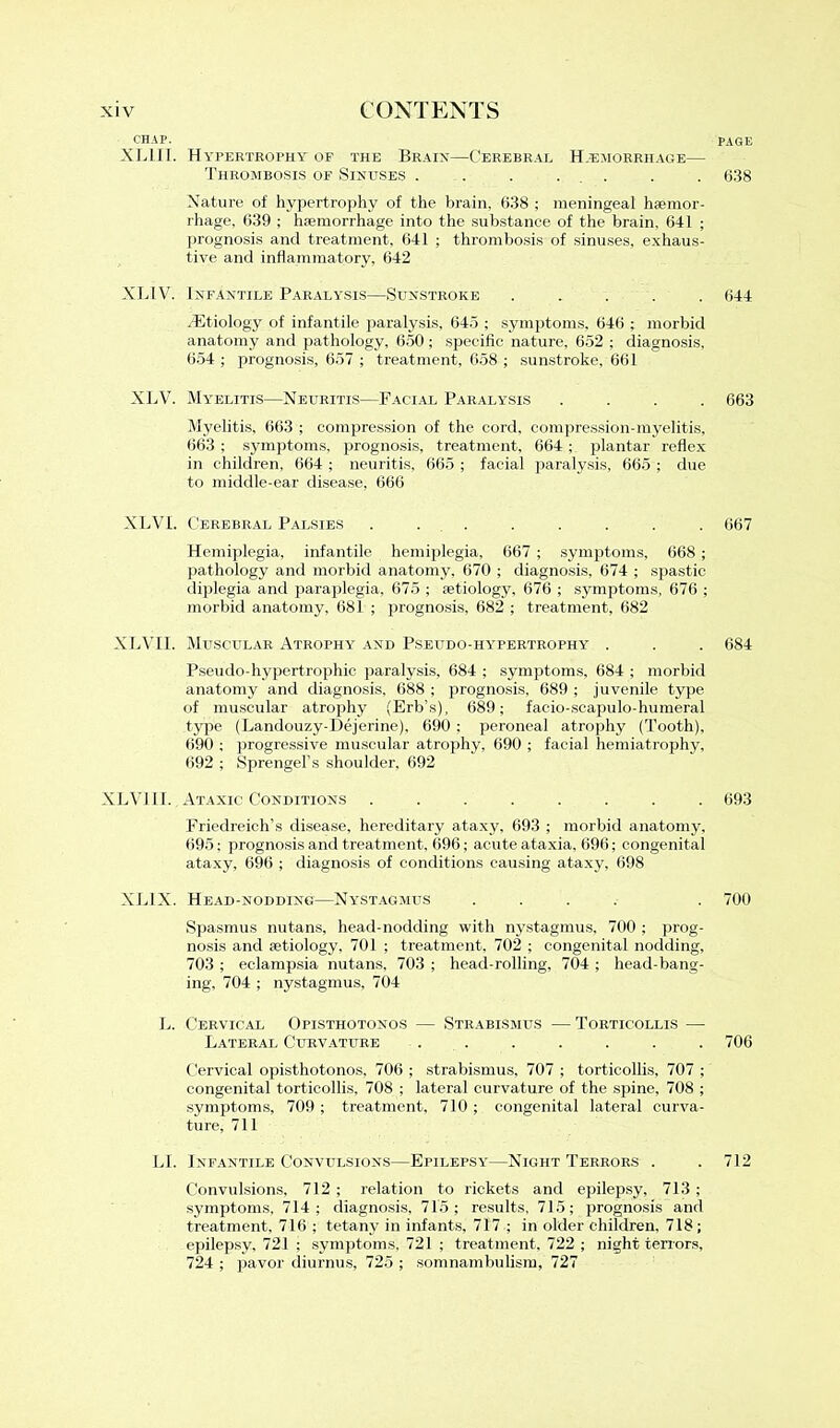 PAGE CHAP. XLIII. Hypertrophy of the Brain—Cerebral Hjemorrhage— Thrombosis of Sinuses . . . ... Nature of hypertrophy of the brain. 638 ; meningeal haemor- rhage, 639 ; haemorrhage into the substance of the brain. 641 ; prognosis and treatment, 641 ; thrombosis of sinuses, exhaus- tive and inflammatory, 642 XL1V. Infantile Paralysis—Sunstroke ..... .Etiology of infantile paralysis, 645 ; symptoms, 646 ; morbid anatomy and pathology, 650; specific nature, 652 ; diagnosis, 654 ; prognosis, 657 ; treatment, 658 ; sunstroke, 661 XLV. Myelitis—Neuritis—Facial Paralysis .... Myelitis, 663 ; compression of the cord, compression-myelitis, 663 ; symptoms, prognosis, treatment, 664 ; plantar reflex in children, 664 ; neuritis, 665 ; facial paralysis, 665 ; due to middle-ear disease, 666 XLVL Cerebral Palsies ........ Hemiplegia, infantile hemiplegia, 667; symptoms, 668 ; pathology and morbid anatomy, 670 ; diagnosis, 674 ; spastic diplegia and paraplegia, 675 ; fetiology, 676 ; symptoms, 676 ; morbid anatomy, 681 ; prognosis, 682 ; treatment, 682 XLVII. Muscular Atrophy and Pseudo-hypertrophy . Pseudo-hypertrophic paralysis. 684 ; symptoms, 684 ; morbid anatomy and diagnosis, 688 ; prognosis, 689 ; juvenile type of muscular atrophy (Erb’s), 689; facio-scapulo-humeral type (Landouzy-Dejerine), 690 ; peroneal atrophy (Tooth), 690 ; progressive muscular atrophy, 690 ; facial hemiatrophy, 692 ; Sprengel’s shoulder, 692 XLVIII. Ataxic Conditions ........ Friedreich’s disease, hereditary ataxy, 693 ; morbid anatomy, 695; prognosis and treatment, 696; acute ataxia, 696; congenital ataxy, 696 ; diagnosis of conditions causing ataxy, 698 XL1X. Head-nodding—Nystagmus .... Spasmus nutans, head-nodding with nystagmus, 700 ; prog- nosis and aetiology, 701 ; treatment, 702 ; congenital nodding, 703 ; eclampsia nutans, 703 ; head-rolling, 704 ; head-bang- ing, 704 ; nystagmus, 704 L. Cervical Opisthotonos — Strabismus — Torticollis —- Lateral Curvature ....... Cervical opisthotonos, 706 ; strabismus, 707 ; torticollis, 707 ; congenital torticollis, 708 ; lateral curvature of the spine, 708 ; symptoms, 709 ; treatment, 710 ; congenital lateral curva- ture, 711 LI. Infantile Convulsions—Epilepsy—Night Terrors . Convulsions, 712 ; relation to rickets and epilepsy, 713 ; symptoms, 714; diagnosis, 715; results, 715; prognosis and treatment, 716 ; tetany in infants, 717 ; in older children. 718; epilepsy, 721 ; symptoms, 721 ; treatment, 722 ; night terrors, 724 ; pavor diurnus, 725 ; somnambulism, 727 638 644 663 667 684 693 700 706 712