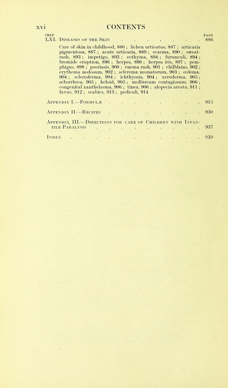 CHAP PAGE LXI. Diseases of the Skin ....... 886 Care of skin in childhood, 886 ; lichen urticatus, 887 ; urticaria pigmentosa, 887 ; acute urticaria, 889 ; eczema, 890 ; sweat- rash, 893 ; impetigo, 893 ; ecthyma, 894 ; furunculi. 894 ; bromide eruption, 896 ; herpes, 896 ; herpes iris, 897 ; pem- phigus, 898 ; psoriasis, 900 ; enema rash, 901 ; chilblains, 902 ; erythema nodosum, 902 ; sclerema neonatorum, 903 ; oedema, 904 ; scleroderma, 904 ; ichthyosis, 904 ; xeroderma, 905 ; seborrhoea, 905 ; keloid, 905 ; molluscum contagiosum, 906 ; congenital xanthelasma, 906 ; tinea, 906 ; alopecia areata. 911 ; favus, 912 ; scabies, 913 ; pediculi, 914 Appendix I.—Formulae ........ 915 Appendix II.—Recipes . . . . . . . . 930 Appendix. III.—Directions for care of Children with Infan- tile Paralysis ......... 937 Index ........... 939