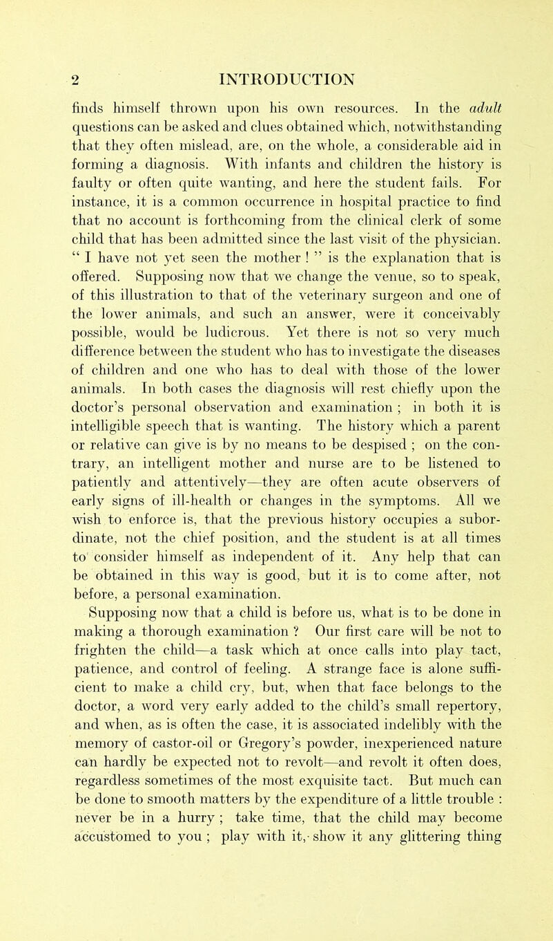 finds himself thrown upon his own resources. In the adult questions can be asked and clues obtained which, notwithstanding that they often mislead, are, on the whole, a considerable aid in forming a diagnosis. With infants and children the history is faulty or often quite wanting, and here the student fails. For instance, it is a common occurrence in hospital practice to find that no account is forthcoming from the clinical clerk of some child that has been admitted since the last visit of the physician. “ I have not yet seen the mother ! ” is the explanation that is offered. Supposing now that we change the venue, so to speak, of this illustration to that of the veterinary surgeon and one of the lower animals, and such an answer, were it conceivably possible, would be ludicrous. Yet there is not so very much difference between the student who has to investigate the diseases of children and one who has to deal with those of the lower animals. In both cases the diagnosis will rest chiefly upon the doctor’s personal observation and examination ; in both it is intelligible speech that is wanting. The history which a parent or relative can give is by no means to be despised ; on the con- trary, an intelligent mother and nurse are to be listened to patiently and attentively—they are often acute observers of early signs of ill-health or changes in the symptoms. All we wish to enforce is, that the previous history occupies a subor- dinate, not the chief position, and the student is at all times to consider himself as independent of it. Any help that can be obtained in this way is good, but it is to come after, not before, a personal examination. Supposing now that a child is before us, what is to be done in making a thorough examination ? Our first care will be not to frighten the child—a task which at once calls into play tact, patience, and control of feeling. A strange face is alone suffi- cient to make a child cry, but, when that face belongs to the doctor, a word very early added to the child’s small repertory, and when, as is often the case, it is associated indelibly with the memory of castor-oil or Gregory’s powder, inexperienced nature can hardly be expected not to revolt—and revolt it often does, regardless sometimes of the most exquisite tact. But much can be done to smooth matters by the expenditure of a little trouble : never be in a hurry ; take time, that the child may become accustomed to you ; play with it,-show it any glittering thing