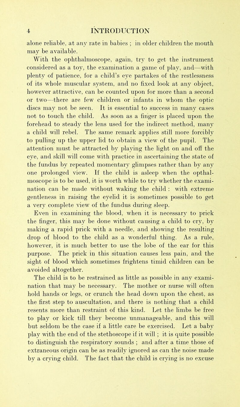 alone reliable, at any rate in babies ; in older children the mouth may be available. With the ophthalmoscope, again, try to get the instrument considered as a toy, the examination a game of play, and—with plenty of patience, for a child’s eye partakes of the restlessness of its whole muscular system, and no fixed look at any object, however attractive, can be counted upon for more than a second or two—there are few children or infants in whom the optic discs may not be seen. It is essential to success in many cases not to touch the child. As soon as a finger is placed upon the forehead to steady the lens used for the indirect method, many a child will rebel. The same remark applies still more forcibly to pulling lip the upper lid to obtain a view of the pupil. The attention must be attracted by playing the light on and off the eye, and skill will come with practice in ascertaining the state of the fundus by repeated momentary glimpses rather than by any one prolonged view. If the child is asleep when the opthal- moscope is to be used, it is worth while to try whether the exami- nation can be made without waking the child : with extreme gentleness in raising the eyelid it is sometimes possible to get a very complete view of the fundus during sleep. Even in examining the blood, when it is necessary to prick the finger, this may be done without causing a child to cry, by making a rapid prick with a needle, and showing the resulting drop of blood to the child as a wonderful thing. As a rule, however, it is much better to use the lobe of the ear for this purpose. The prick in this situation causes less pain, and the sight of blood which sometimes frightens timid children can be avoided altogether. The child is to be restrained as little as possible in any exami- nation that may be necessary. The mother or nurse will often hold hands or legs, or crunch the head down upon the chest, as the first step to auscultation, and there is nothing that a child resents more than restraint of this kind. Let the limbs be free to play or kick till they become unmanageable, and this will but seldom be the case if a little care be exercised. Let a baby play with the end of the stethoscope if it will ; it is quite possible to distinguish the respiratory sounds ; and after a time those of extraneous origin can be as readily ignored as can the noise made by a crying child. The fact that the child is crying is no excuse