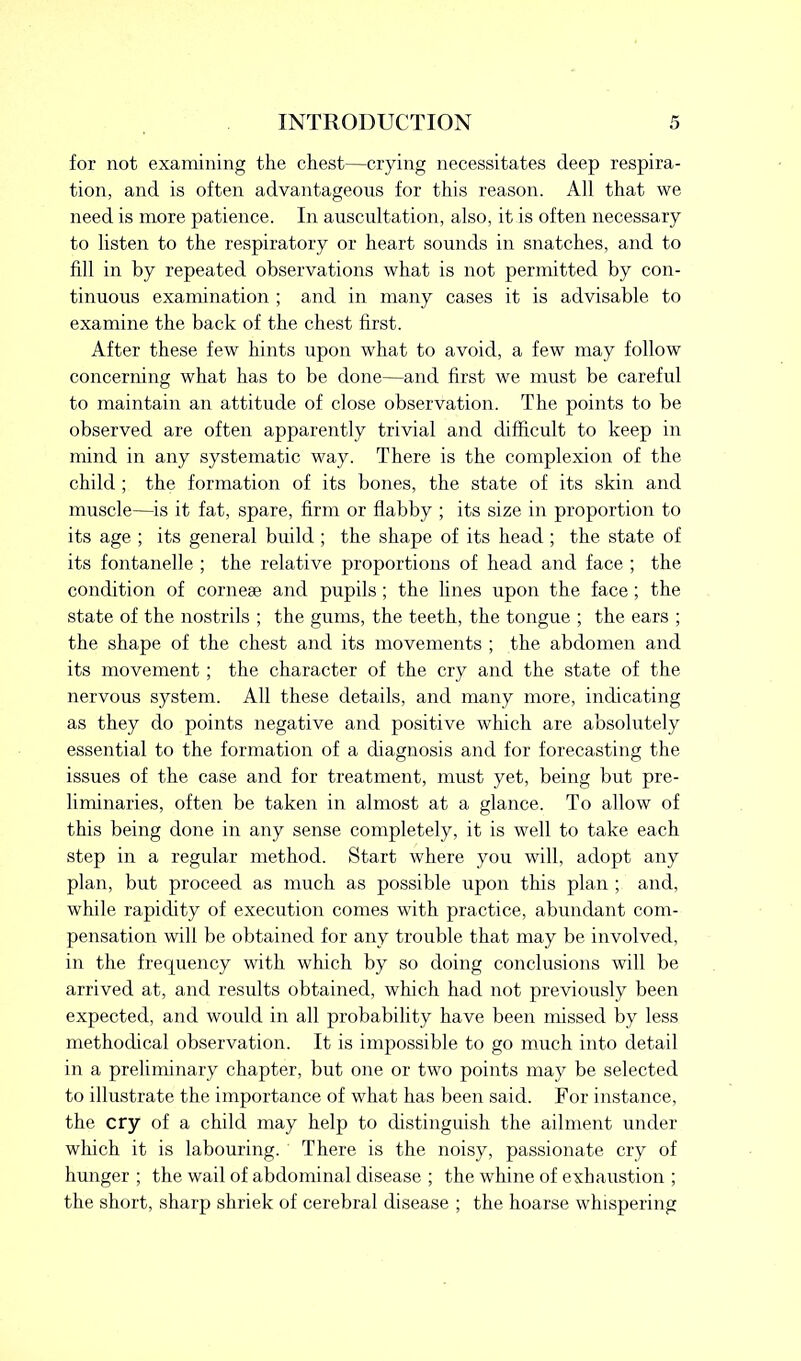 for not examining the chest—crying necessitates deep respira- tion, and is often advantageous for this reason. All that we need is more patience. In auscultation, also, it is often necessary to listen to the respiratory or heart sounds in snatches, and to fill in by repeated observations what is not permitted by con- tinuous examination ; and in many cases it is advisable to examine the back of the chest first. After these few hints upon what to avoid, a few may follow concerning what has to be done—and first we must be careful to maintain an attitude of close observation. The points to be observed are often apparently trivial and difficult to keep in mind in any systematic way. There is the complexion of the child ; the formation of its bones, the state of its skin and muscle—is it fat, spare, firm or flabby ; its size in proportion to its age ; its general build ; the shape of its head ; the state of its fontanelle ; the relative proportions of head and face ; the condition of corneae and pupils; the lines upon the face ; the state of the nostrils ; the gums, the teeth, the tongue ; the ears ; the shape of the chest and its movements ; the abdomen and its movement; the character of the cry and the state of the nervous system. All these details, and many more, indicating as they do points negative and positive which are absolutely essential to the formation of a diagnosis and for forecasting the issues of the case and for treatment, must yet, being but pre- liminaries, often be taken in almost at a glance. To allow of this being done in any sense completely, it is well to take each step in a regular method. Start where you will, adopt any plan, but proceed as much as possible upon this plan ; and, while rapidity of execution comes with practice, abundant com- pensation will be obtained for any trouble that may be involved, in the frequency with which by so doing conclusions will be arrived at, and results obtained, which had not previously been expected, and would in all probability have been missed by less methodical observation. It is impossible to go much into detail in a preliminary chapter, but one or two points may be selected to illustrate the importance of what has been said. For instance, the cry of a child may help to distinguish the ailment under which it is labouring. There is the noisy, passionate cry of hunger ; the wail of abdominal disease ; the whine of exhaustion ; the short, sharp shriek of cerebral disease ; the hoarse whispering