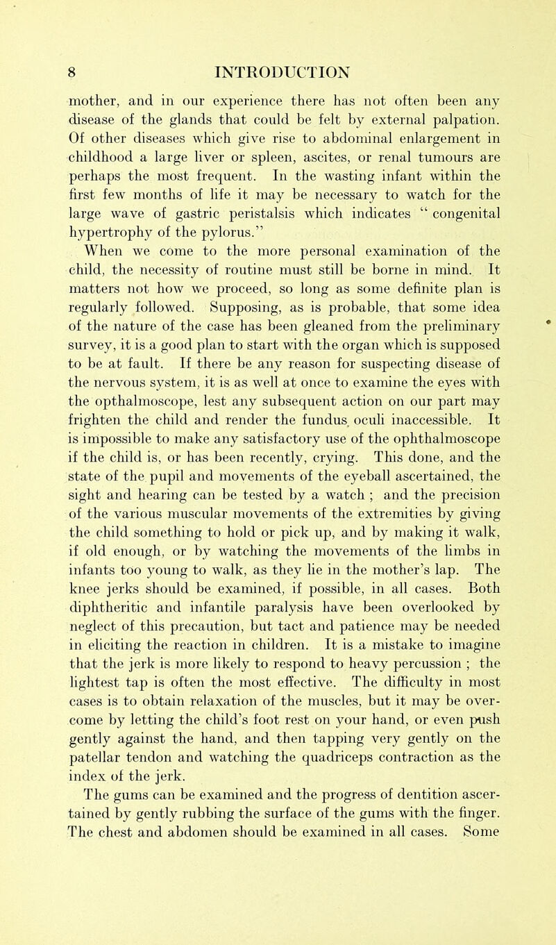 mother, and in our experience there has not often been any disease of the glands that could be felt by external palpation. Of other diseases which give rise to abdominal enlargement in childhood a large liver or spleen, ascites, or renal tumours are perhaps the most frequent. In the wasting infant within the first few months of life it may be necessary to watch for the large wave of gastric peristalsis which indicates “ congenital hypertrophy of the pylorus.” When we come to the more personal examination of the child, the necessity of routine must still be borne in mind. It matters not how we proceed, so long as some definite plan is regularly followed. Supposing, as is probable, that some idea of the nature of the case has been gleaned from the preliminary survey, it is a good plan to start with the organ which is supposed to be at fault. If there be any reason for suspecting disease of the nervous system, it is as well at once to examine the eyes with the opthalmoscope, lest any subsequent action on our part may frighten the child and render the fundus, oculi inaccessible. It is impossible to make any satisfactory use of the ophthalmoscope if the child is, or has been recently, crying. This done, and the state of the pupil and movements of the eyeball ascertained, the sight and hearing can be tested by a watch ; and the precision of the various muscular movements of the extremities by giving the child something to hold or pick up, and by making it walk, if old enough, or by watching the movements of the limbs in infants too young to walk, as they lie in the mother’s lap. The knee jerks should be examined, if possible, in all cases. Both diphtheritic and infantile paralysis have been overlooked by neglect of this precaution, but tact and patience may be needed in eliciting the reaction in children. It is a mistake to imagine that the jerk is more likely to respond to heavy percussion ; the lightest tap is often the most effective. The difficulty in most cases is to obtain relaxation of the muscles, but it may be over- come by letting the child’s foot rest on your hand, or even push gently against the hand, and then tapping very gently on the patellar tendon and watching the quadriceps contraction as the index of the jerk. The gums can be examined and the progress of dentition ascer- tained by gently rubbing the surface of the gums with the finger. The chest and abdomen should be examined in all cases. Some