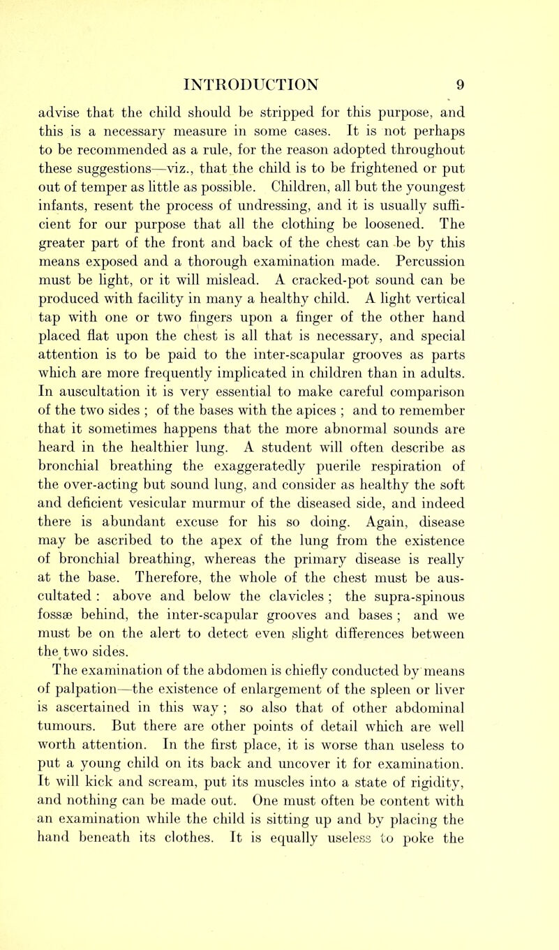 advise that the child should be stripped for this purpose, and this is a necessary measure in some cases. It is not perhaps to be recommended as a rule, for the reason adopted throughout these suggestions—viz., that the child is to be frightened or put out of temper as little as possible. Children, all but the youngest infants, resent the process of undressing, and it is usually suffi- cient for our purpose that all the clothing be loosened. The greater part of the front and back of the chest can be by this means exposed and a thorough examination made. Percussion must be light, or it will mislead. A cracked-pot sound can be produced with facility in many a healthy child. A light vertical tap with one or two fingers upon a finger of the other hand placed fiat upon the chest is all that is necessary, and special attention is to be paid to the inter-scapular grooves as parts which are more frequently implicated in children than in adults. In auscultation it is very essential to make careful comparison of the two sides ; of the bases with the apices ; and to remember that it sometimes happens that the more abnormal sounds are heard in the healthier lung. A student will often describe as bronchial breathing the exaggeratedly puerile respiration of the over-acting but sound lung, and consider as healthy the soft and deficient vesicular murmur of the diseased side, and indeed there is abundant excuse for his so doing. Again, disease may be ascribed to the apex of the lung from the existence of bronchial breathing, whereas the primary disease is really at the base. Therefore, the whole of the chest must be aus- cultated : above and below the clavicles ; the supra-spinous fossae behind, the inter-scapular grooves and bases ; and we must be on the alert to detect even slight differences between the two sides. The examination of the abdomen is chiefly conducted by means of palpation—the existence of enlargement of the spleen or liver is ascertained in this way ; so also that of other abdominal tumours. But there are other points of detail which are well worth attention. In the first place, it is worse than useless to put a young child on its back and uncover it for examination. It will kick and scream, put its muscles into a state of rigidity, and nothing can be made out. One must often be content with an examination while the child is sitting up and by placing the hand beneath its clothes. It is equally useless to poke the