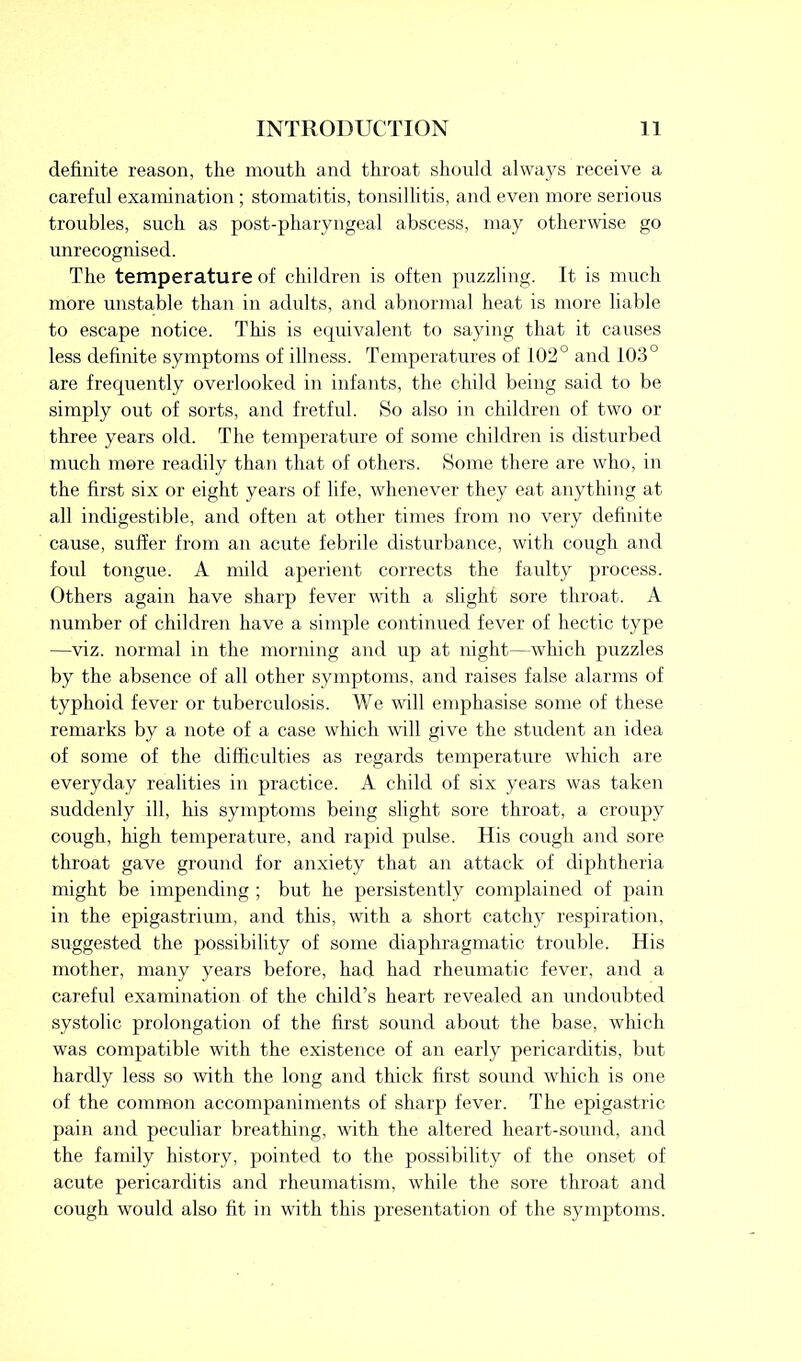 definite reason, the mouth and throat should always receive a careful examination ; stomatitis, tonsillitis, and even more serious troubles, such as post-pharyngeal abscess, may otherwise go unrecognised. The temperature of children is often puzzling. It is much more unstable than in adults, and abnormal heat is more liable to escape notice. This is equivalent to saying that it causes less definite symptoms of illness. Temperatures of 102° and 103° are frequently overlooked in infants, the child being said to be simply out of sorts, and fretful. So also in children of two or three years old. The temperature of some children is disturbed much more readily than that of others. Some there are who, in the first six or eight years of life, whenever they eat anything at all indigestible, and often at other times from no very definite cause, suffer from an acute febrile disturbance, with cough and foul tongue. A mild aperient corrects the faulty process. Others again have sharp fever with a slight sore throat. A number of children have a simple continued fever of hectic type —viz. normal in the morning and up at night—which puzzles by the absence of all other symptoms, and raises false alarms of typhoid fever or tuberculosis. We will emphasise some of these remarks by a note of a case which will give the student an idea of some of the difficulties as regards temperature which are everyday realities in practice. A child of six years was taken suddenly ill, his symptoms being slight sore throat, a croupy cough, high temperature, and rapid pulse. His cough and sore throat gave ground for anxiety that an attack of diphtheria might be impending ; but he persistently complained of pain in the epigastrium, and this, with a short catchy respiration, suggested the possibility of some diaphragmatic trouble. His mother, many years before, had had rheumatic fever, and a careful examination of the child’s heart revealed an undoubted systolic prolongation of the first sound about the base, which was compatible with the existence of an early pericarditis, but hardly less so with the long and thick first sound which is one of the common accompaniments of sharp fever. The epigastric pain and peculiar breathing, with the altered heart-sound, and the family history, pointed to the possibility of the onset of acute pericarditis and rheumatism, while the sore throat and cough would also fit in with this presentation of the symptoms.