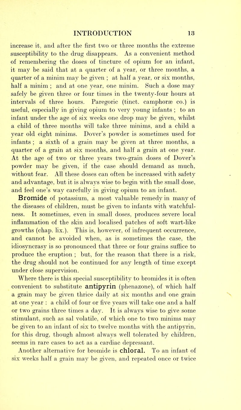 increase it, and after the first two or three months the extreme susceptibility to the drug disappears. As a convenient method of remembering the doses of tincture of opium for an infant, it may be said that at a quarter of a year, or three months, a quarter of a minim may be given ; at half a year, or six months, half a minim ; and at one year, one minim. Such a dose may safely be given three or four times in the twenty-four hours at intervals of three hours. Paregoric (tinct. camphorse co.) is useful, especially in giving opium to very young infants ; to an infant under the age of six weeks one drop may be given, whilst a child of three months will take three minims, and a child a year old eight minims. Dover’s powder is sometimes used for infants ; a sixth of a grain may be given at three months, a quarter of a grain at six months, and half a grain at one year. At the age of two or three years two-grain doses of Dover’s powder may be given, if the case should demand as much, without fear. All these doses can often be increased with safety and advantage, but it is always wise to begin with the small dose, and feel one’s way carefully in giving opium to an infant. Bromide of potassium, a most valuable remedy in many of the diseases of children, must be given to infants with watchful- ness. It sometimes, even in small doses, produces severe local inflammation of the skin and localised patches of soft wart-like growths (chap. lix.). This is, however, of infrequent occurrence, and cannot be avoided when, as is sometimes the case, the idiosyncrasy is so pronounced that three or four grains suffice to produce the eruption ; but, for the reason that there is a risk, the drug should not be continued for any length of time except under close supervision. Where there is this special susceptibility to bromides it is often convenient to substitute antipyrin (phenazone), of which half a grain may be given thrice daily at six months and one grain at one year : a child of four or five years will take one and a half or two grains three times a day. It is always wise to give some stimulant, such as sal volatile, of which one to two minims may be given to an infant of six to twelve months with the antipyrin, for this drug, though almost always well tolerated by children, seems in rare cases to act as a cardiac depressant. Another alternative for bromide is chloral. To an infant of six weeks half a grain may be given, and repeated once or twice