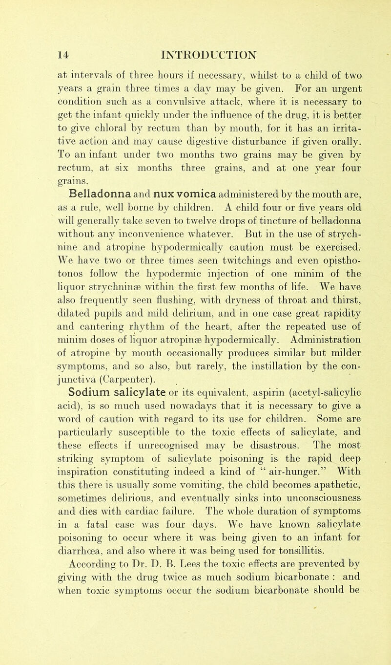 at intervals of three hours if necessary, whilst to a child of two years a grain three times a day may be given. For an urgent condition such as a convulsive attack, where it is necessary to get the infant quickly under the influence of the drug, it is better to give chloral by rectum than by mouth, for it has an irrita- tive action and may cause digestive disturbance if given orally. To an infant under two months two grains may be given by rectum, at six months three grains, and at one year four grains. Belladonna and nux vomica administered by the mouth are, as a rule, well borne by children. A child four or five years old will generally take seven to twelve drops of tincture of belladonna without any inconvenience whatever. But in the use of strych- nine and atropine hypodermically caution must be exercised. We have two or three times seen twitchings and even opistho- tonos follow the hypodermic injection of one minim of the liquor strychnin* within the first few months of life. We have also frequently seen flushing, with dryness of throat and thirst, dilated pupils and mild delirium, and in one case great rapidity and cantering rhythm of the heart, after the repeated use of minim doses of liquor atropime hypodermically. Administration of atropine by mouth occasionally produces similar but milder symptoms, and so also, but rarely, the instillation by the con- junctiva (Carpenter). Sodium salicylate or its equivalent, aspirin (acetyl-salicylic acid), is so much used nowadays that it is necessary to give a word of caution with regard to its use for children. Some are particularly susceptible to the toxic effects of salicylate, and these effects if unrecognised may be disastrous. The most striking symptom of salicylate poisoning is the rapid deep inspiration constituting indeed a kind of “ air-hunger.” With this there is usually some vomiting, the child becomes apathetic, sometimes delirious, and eventually sinks into unconsciousness and dies with cardiac failure. The whole duration of symptoms in a fatal case was four days. We have known salicylate poisoning to occur where it was being given to an infant for diarrhoea, and also where it was being used for tonsillitis. According to Dr. D. B. Lees the toxic effects are prevented by giving with the drug twice as much sodium bicarbonate : and when toxic symptoms occur the sodium bicarbonate should be