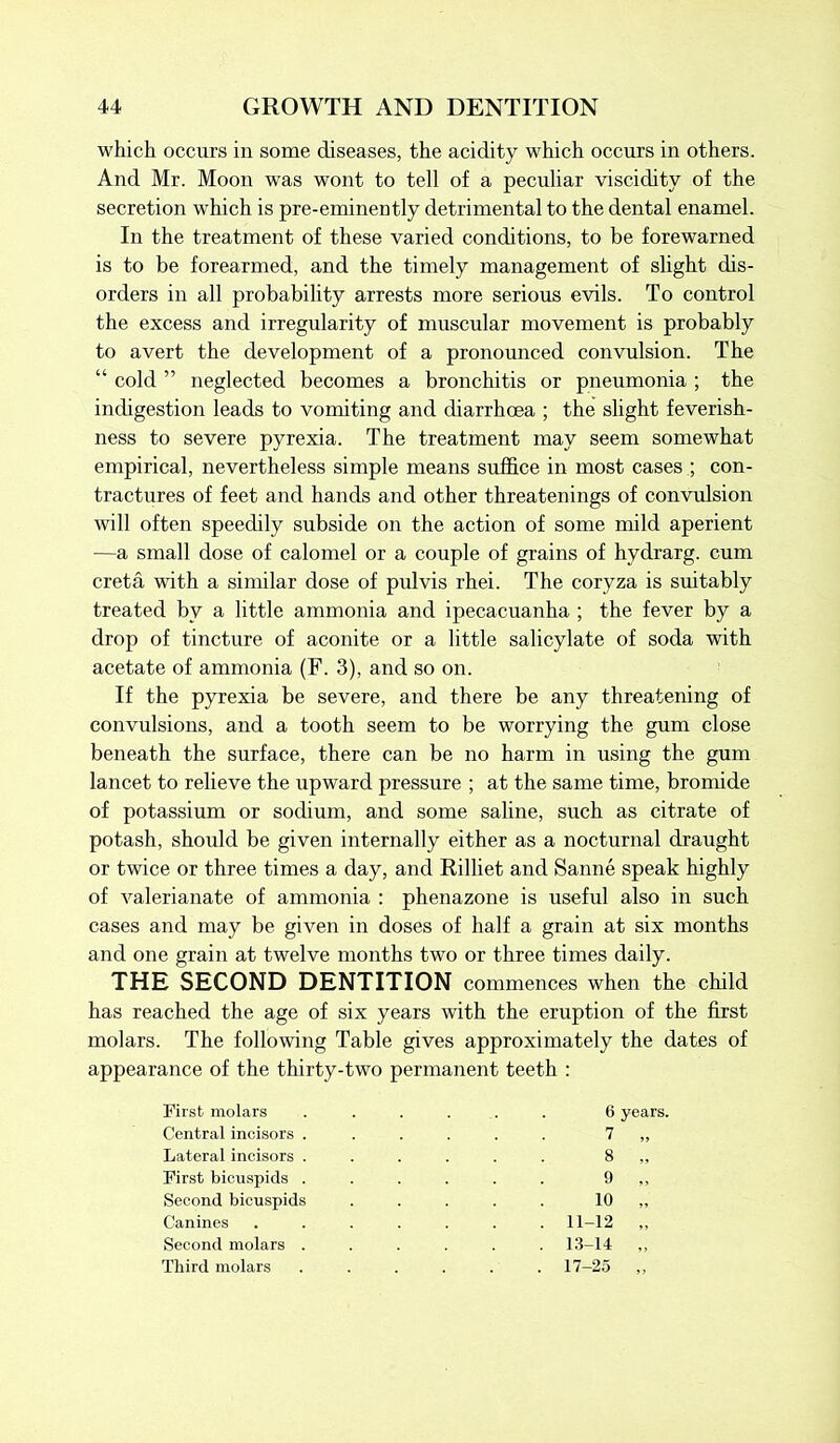 which occurs in some diseases, the acidity which occurs in others. And Mr. Moon was wont to tell of a peculiar viscidity of the secretion which is pre-eminently detrimental to the dental enamel. In the treatment of these varied conditions, to be forewarned is to be forearmed, and the timely management of slight dis- orders in all probability arrests more serious evils. To control the excess and irregularity of muscular movement is probably to avert the development of a pronounced convulsion. The “ cold ” neglected becomes a bronchitis or pneumonia ; the indigestion leads to vomiting and diarrhoea ; the slight feverish- ness to severe pyrexia. The treatment may seem somewhat empirical, nevertheless simple means suffice in most cases ; con- tractures of feet and hands and other threatenings of convulsion will often speedily subside on the action of some mild aperient —a small dose of calomel or a couple of grains of hydrarg. cum creta with a similar dose of pulvis rhei. The coryza is suitably treated by a little ammonia and ipecacuanha ; the fever by a drop of tincture of aconite or a little salicylate of soda with acetate of ammonia (F. 3), and so on. If the pyrexia be severe, and there be any threatening of convulsions, and a tooth seem to be worrying the gum close beneath the surface, there can be no harm in using the gum lancet to relieve the upward pressure ; at the same time, bromide of potassium or sodium, and some saline, such as citrate of potash, should be given internally either as a nocturnal draught or twice or three times a day, and Rilliet and Sanne speak highly of valerianate of ammonia : phenazone is useful also in such cases and may be given in doses of half a grain at six months and one grain at twelve months two or three times daily. THE SECOND DENTITION commences when the child has reached the age of six years with the eruption of the first molars. The following Table gives approximately the dates of appearance of the thirty-two permanent teeth : First molars Central incisors . Lateral incisors . First bicuspids . Second bicuspids Canines Second molars . Third molars 6 years. 7 „ 8 „ 9 „ 10 „ . 11-12 „ . 13-14 „ . 17-25 „