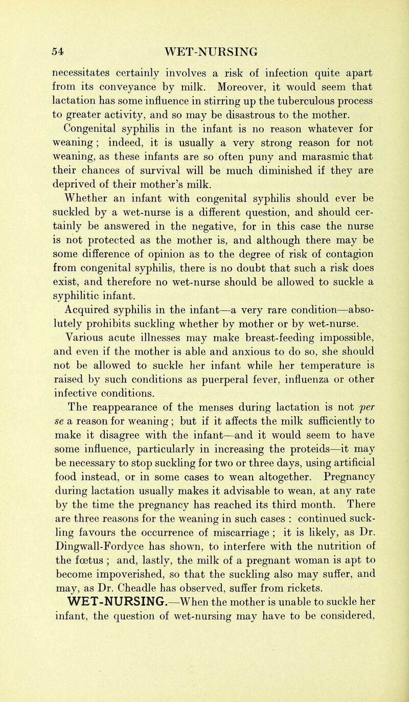 necessitates certainly involves a risk of infection quite apart from its conveyance by milk. Moreover, it would seem that lactation has some influence in stirring up the tuberculous process to greater activity, and so may be disastrous to the mother. Congenital syphilis in the infant is no reason whatever for weaning ; indeed, it is usually a very strong reason for not weaning, as these infants are so often puny and marasmic that their chances of survival will be much diminished if they are deprived of their mother’s milk. Whether an infant with congenital syphilis should ever be suckled by a wet-nurse is a different question, and should cer- tainly be answered in the negative, for in this case the nurse is not protected as the mother is, and although there may be some difference of opinion as to the degree of risk of contagion from congenital syphilis, there is no doubt that such a risk does exist, and therefore no wet-nurse should be allowed to suckle a syphilitic infant. Acquired syphilis in the infant—a very rare condition—abso- lutely prohibits suckling whether by mother or by wet-nurse. Various acute illnesses may make breast-feeding impossible, and even if the mother is able and anxious to do so, she should not be allowed to suckle her infant while her temperature is raised by such conditions as puerperal fever, influenza or other infective conditions. The reappearance of the menses during lactation is not per se a reason for weaning ; but if it affects the milk sufficiently to make it disagree with the infant—and it would seem to have some influence, particularly in increasing the proteids—it may be necessary to stop suckling for two or three days, using artificial food instead, or in some cases to wean altogether. Pregnancy during lactation usually makes it advisable to wean, at any rate by the time the pregnancy has reached its third month. There are three reasons for the weaning in such cases : continued suck- ling favours the occurrence of miscarriage ; it is likely, as Dr. Dingwall-Fordyce has shown, to interfere with the nutrition of the foetus ; and, lastly, the milk of a pregnant woman is apt to become impoverished, so that the suckling also may suffer, and may, as Dr. Cheadle has observed, suffer from rickets. WET-NURSING,—When the mother is unable to suckle her infant, the question of wet-nursing may have to be considered,