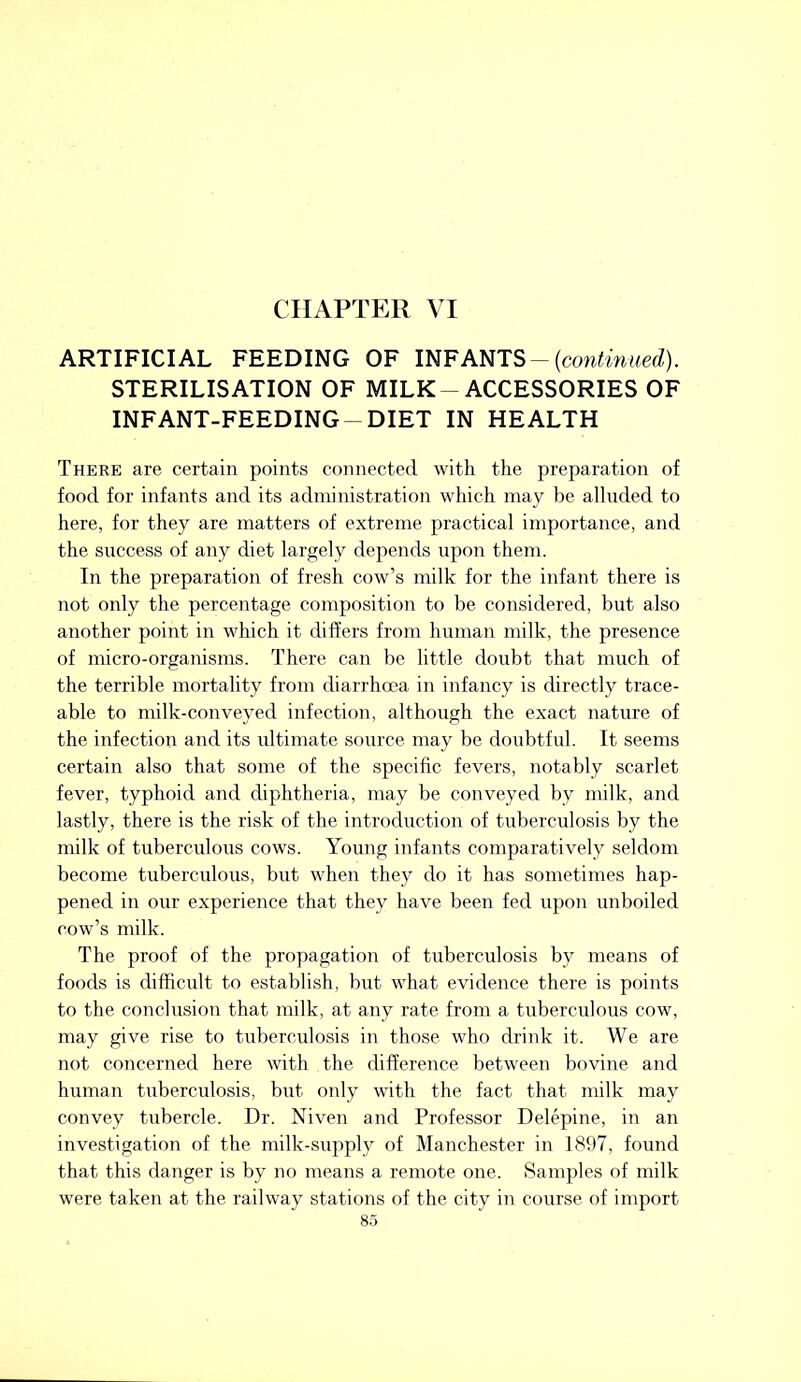 CHAPTER VI ARTIFICIAL FEEDING OF INFANTS — {continued). STERILISATION OF MILK- ACCESSORIES OF INFANT-FEEDING-DIET IN HEALTH There are certain points connected with the preparation of food for infants and its administration which may be alluded to here, for they are matters of extreme practical importance, and the success of any diet largely depends upon them. In the preparation of fresh cow’s milk for the infant there is not only the percentage composition to be considered, but also another point in which it differs from human milk, the presence of micro-organisms. There can be little doubt that much of the terrible mortality from diarrhoea in infancy is directly trace- able to milk-conveyed infection, although the exact nature of the infection and its ultimate source may be doubtful. It seems certain also that some of the specific fevers, notably scarlet fever, typhoid and diphtheria, may be conveyed by milk, and lastly, there is the risk of the introduction of tuberculosis by the milk of tuberculous cows. Young infants comparatively seldom become tuberculous, but when they do it has sometimes hap- pened in our experience that they have been fed upon unboiled cow’s milk. The proof of the propagation of tuberculosis by means of foods is difficult to establish, but what evidence there is points to the conclusion that milk, at any rate from a tuberculous cow, may give rise to tuberculosis in those who drink it. We are not concerned here with the difference between bovine and human tuberculosis, but only with the fact that milk may convey tubercle. Dr. Niven and Professor Delepine, in an investigation of the milk-supply of Manchester in 1897, found that this danger is by no means a remote one. Samples of milk were taken at the railway stations of the city in course of import