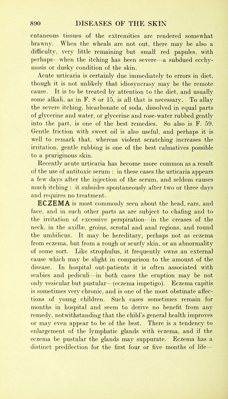 cutaneous tissues of the extremities are rendered somewhat brawny. When the wheals are not out, there may be also a difficulty, very little remaining but small red papules, with perhaps—when the itching has been severe—a subdued ecchy- mosis or dusky condition of the skin. Acute urticaria is certainly due immediately to errors in diet, though it is not unlikely that idiosyncrasy may be the remote cause. It is to be treated by attention to the diet, and usually some alkali, as in F. 8 or 15, is all that is necessary. To allay the severe itching, bicarbonate of soda, dissolved in equal parts of glycerine and water, or glycerine and rose-water rubbed gently into the part, is one of the best remedies. So also is F. 59. Gentle friction with sweet oil is also useful, and perhaps it is well to remark that, whereas violent scratching increases the irritation, gentle rubbing is one of the best calmatives possible to a pruriginous skin. Recently acute urticaria has become more common as a result of the use of antitoxic serum : in these cases the urticaria appears a few days after the injection of the serum, and seldom causes much itching : it subsides spontaneously after two or three days and requires no treatment. ECZEMA is most commonly seen about the head, ears, and face, and in such other parts as are subject to chafing and to the irritation of excessive perspiration—in the creases of the neck, in the axillae, groins, scrotal and anal regions, and round the umbilicus. It may be hereditary, perhaps not as eczema from eczema, but from a rough or scurfy skin, or an abnormality of some sort. Like strophulus, it frequently owns an external cause which may be slight in comparison to the amount of the disease. In hospital out-patients it is often associated with scabies and pediculi—in both cases the eruption may be not only vesicular but pustular—(eczema impetigo). Eczema capitis is sometimes very chronic, and is one of the most obstinate affec- tions of young children. Such cases sometimes remain for months in hospital and seem to derive no benefit from any remedy, notwithstanding that the child’s general health improves or may even appear to be of the best. There is a tendency to enlargement of the lymphatic glands with eczema, and if the eczema be pustular the glands may suppurate. Eczema has a distinct predilection for the first four or five months of life—