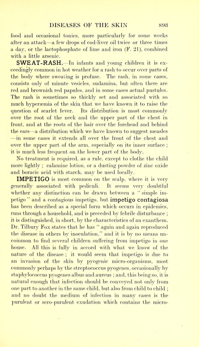 food and occasional tonics, more particularly for some weeks after an attack—a few drops of cod-liver oil twice or three times a day, or the lactophosphate of lime and iron (F. 21), combined with a little arsenic. SWEAT-RASH. In infants and young children it is ex- ceedingly common in hot weather for a rash to occur over parts of the body where sweating is profuse. The rash, in some cases, consists only of minute vesicles, sudamina, but often there are red and brownish red papules, and in some cases actual pustules. The rash is sometimes so thickly set and associated with so much hypersemia of the skin that we have known it to raise the question of scarlet fever. Its distribution is most commonly over the root of the neck and the upper part of the chest in front, and at the roots of the hair over the forehead and behind the ears—a distribution which we have known to suggest measles —in some cases it extends all over the front of the chest and over the upper part of the arm, especially on its inner surface ; it is much less frequent on the lower part of the body. No treatment is required, as a rule, except to clothe the child more lightly ; calamine lotion, or a dusting powder of zinc oxide and boracic acid with starch, may be used locally. IMPETIGO is most common on the scalp, where it is very generally associated with pediculi. It seems very doubtful whether any distinction can be drawn between a “ simple im- petigo ” and a contagious impetigo, but impetigo contagiosa has been described as a special form which occurs in epidemics, runs through a household, and is preceded by febrile disturbance ; it is distinguished, in short, by the characteristics of an exanthem. Dr. Tilbury Fox states that he has “ again and again reproduced the disease in others by inoculation,” and it is by no means un- common to find several children suffering from impetigo in one house. All this is fully in accord with what we know of the nature of the disease ; it would seem that impetigo is due to an invasion of the skin by pyogenic micro-organisms, most commonly perhaps by the streptococcus pyogenes, occasionally by staphylococcus pyogenes albus and aureus ; and, this being so, it is natural enough that infection should be conveyed not only from one part to another in the same child, but also from child to child ; and no doubt the medium of infection in many cases is the purulent or sero-purulent exudation which contains the micro-
