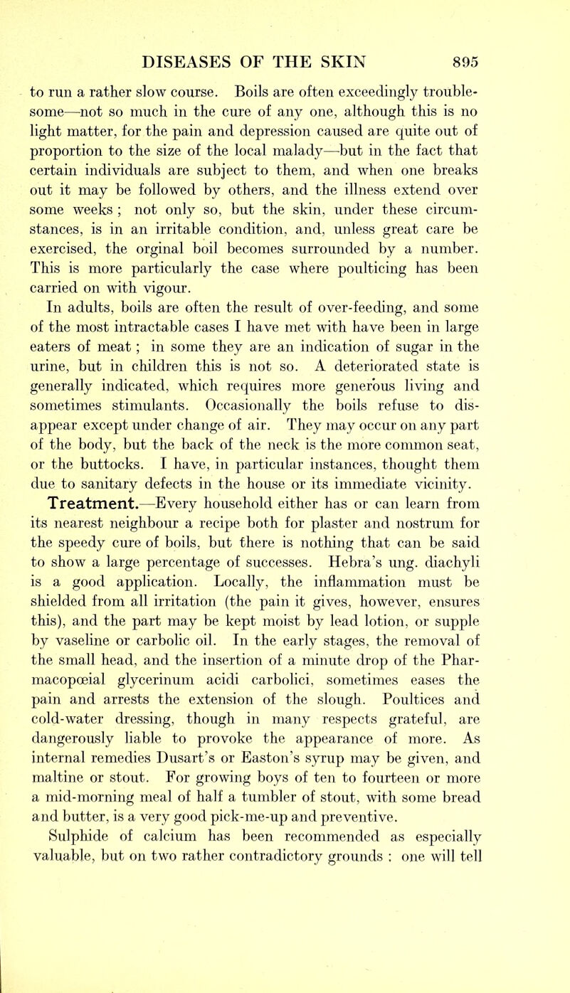 to run a rather slow course. Boils are often exceedingly trouble- some—not so much in the cure of any one, although this is no light matter, for the pain and depression caused are quite out of proportion to the size of the local malady—but in the fact that certain individuals are subject to them, and when one breaks out it may be followed by others, and the illness extend over some weeks ; not only so, but the skin, under these circum- stances, is in an irritable condition, and, unless great care be exercised, the orginal boil becomes surrounded by a number. This is more particularly the case where poulticing has been carried on with vigour. In adults, boils are often the result of over-feeding, and some of the most intractable cases I have met with have been in large eaters of meat; in some they are an indication of sugar in the urine, but in children this is not so. A deteriorated state is generally indicated, which requires more generous living and sometimes stimulants. Occasionally the boils refuse to dis- appear except under change of air. They may occur on any part of the body, but the back of the neck is the more common seat, or the buttocks. I have, in particular instances, thought them due to sanitary defects in the house or its immediate vicinity. Treatment.—Every household either has or can learn from its nearest neighbour a recipe both for plaster and nostrum for the speedy cure of boils, but there is nothing that can be said to show a large percentage of successes. Hebra’s ung. diachyli is a good application. Locally, the inflammation must be shielded from all irritation (the pain it gives, however, ensures this), and the part may be kept moist by lead lotion, or supple by vaseline or carbolic oil. In the early stages, the removal of the small head, and the insertion of a minute drop of the Phar- macopoeial glycerinum acidi carbolic!, sometimes eases the pain and arrests the extension of the slough. Poultices and cold-water dressing, though in many respects grateful, are dangerously liable to provoke the appearance of more. As internal remedies Dusart’s or Easton’s syrup may be given, and maltine or stout. For growing boys of ten to fourteen or more a mid-morning meal of half a tumbler of stout, with some bread and butter, is a very good pick-me-up and preventive. Sulphide of calcium has been recommended as especially valuable, but on two rather contradictory grounds ; one will tell