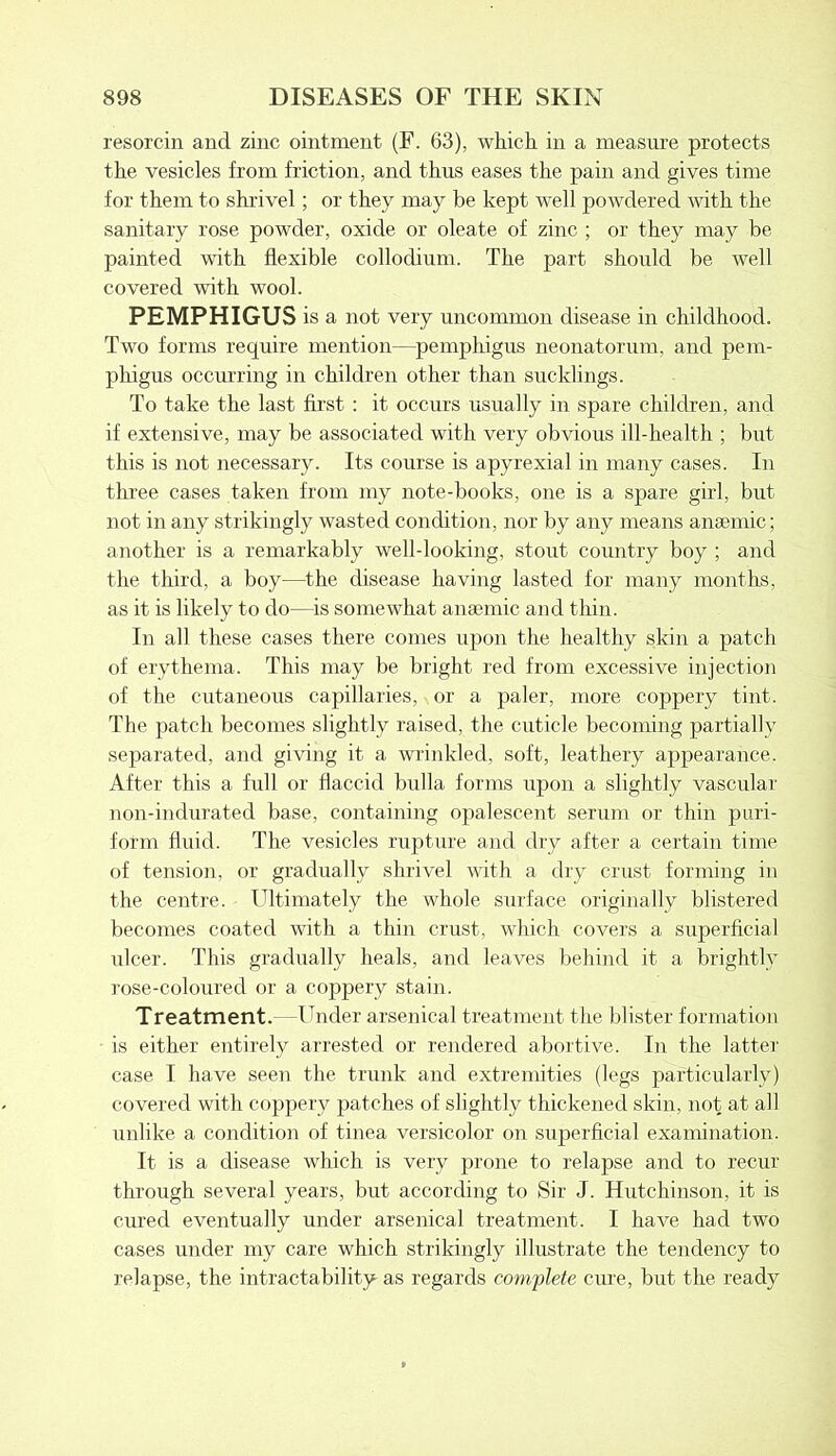 resorcin and zinc ointment (F. 63), which in a measure protects the vesicles from friction, and thus eases the pain and gives time for them to shrivel; or they may be kept well powdered with the sanitary rose powder, oxide or oleate of zinc ; or they may be painted with flexible collodium. The part should be well covered with wool. PEMPHIGUS is a not very uncommon disease in childhood. Two forms require mention—pemphigus neonatorum, and pem- phigus occurring in children other than sucklings. To take the last first : it occurs usually in spare children, and if extensive, may be associated with very obvious ill-health ; but this is not necessary. Its course is apyrexial in many cases. In three cases taken from my note-books, one is a spare girl, but not in any strikingly wasted condition, nor by any means anaemic; another is a remarkably well-looking, stout country boy ; and the third, a boy—the disease having lasted for many months, as it is likely to do—is somewhat anaemic and thin. In all these cases there comes upon the healthy skin a patch of erythema. This may be bright red from excessive injection of the cutaneous capillaries, or a paler, more coppery tint. The patch becomes slightly raised, the cuticle becoming partially separated, and giving it a wrinkled, soft, leathery appearance. After this a full or flaccid bulla forms upon a slightly vascular non-indurated base, containing opalescent serum or thin puri- form fluid. The vesicles rupture and dry after a certain time of tension, or gradually shrivel with a dry crust forming in the centre. Ultimately the whole surface originally blistered becomes coated with a thin crust, which covers a superficial ulcer. This gradually heals, and leaves behind it a brightly rose-coloured or a coppery stain. Treatment. —Under arsenical treatment the blister formation is either entirely arrested or rendered abortive. In the latter case I have seen the trunk and extremities (legs particularly) covered with coppery patches of slightly thickened skin, not at all unlike a condition of tinea versicolor on superficial examination. It is a disease which is very prone to relapse and to recur through several years, but according to Sir J. Hutchinson, it is cured eventually under arsenical treatment. I have had two cases under my care which strikingly illustrate the tendency to relapse, the intractability as regards complete cure, but the ready