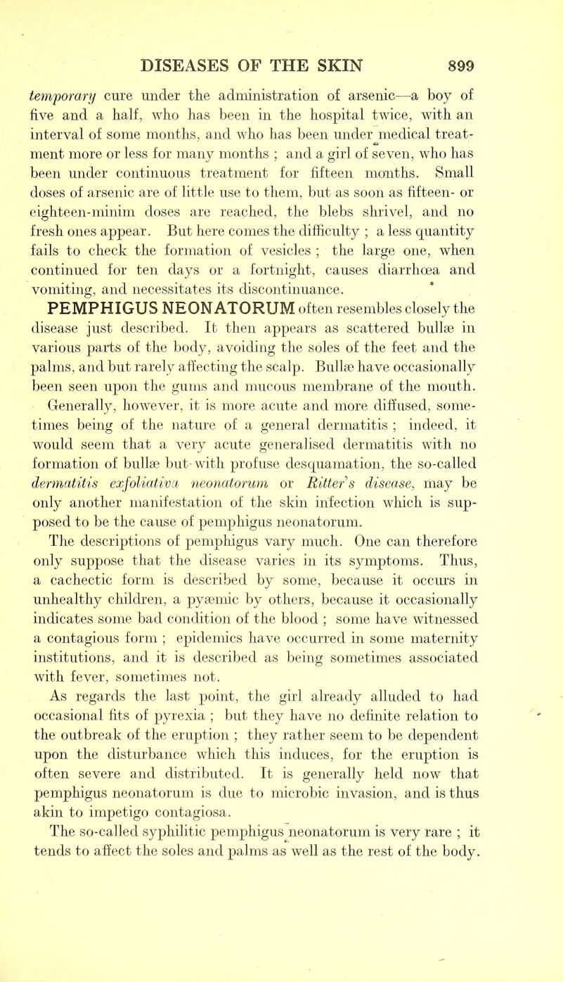 temporary cure under the administration of arsenic—a boy of five and a half, who has been in the hospital twice, with an interval of some months, and who has been under medical treat- ment more or less for many months ; and a girl of seven, who has been under continuous treatment for fifteen months. Small doses of arsenic are of little use to them, but as soon as fifteen- or eighteen-minim doses are reached, the blebs shrivel, and no fresh ones appear. But here conies the difficulty ; a less quantity fails to check the formation of vesicles ; the large one, when continued for ten days or a fortnight, causes diarrhoea and vomiting, and necessitates its discontinuance. PEMPHIGUS NEONATORUM often resembles closely the disease just described. It then appears as scattered bulla; in various parts of the body, avoiding the soles of the feet and the palms, and but rarely affecting the scalp. Bull to have occasionally been seen upon the gums and mucous membrane of the mouth. Generally, however, it is more acute and more diffused, some- times being of the nature of a general dermatitis ; indeed, it would seem that a very acute generalised dermatitis with no formation of bull to but with profuse desquamation, the so-called dermatitis exfoliativa neonatorum or Ritter s disease, may be only another manifestation of the skin infection which is sup- posed to be the cause of pemphigus neonatorum. The descriptions of pemphigus vary much. One can therefore only suppose that the disease varies in its symptoms. Thus, a cachectic form is described by some, because it occurs in unhealthy children, a pyaemic by others, because it occasionally indicates some bad condition of the blood ; some have witnessed a contagious form ; epidemics have occurred in some maternity institutions, and it is described as being sometimes associated with fever, sometimes not. As regards the last point, the girl already alluded to had occasional fits of pyrexia ; but they have no definite relation to the outbreak of the eruption ; they rather seem to be dependent upon the disturbance which this induces, for the eruption is often severe and distributed. It is generally held now that pemphigus neonatorum is due to microbic invasion, and is thus akin to impetigo contagiosa. The so-called syphilitic pemphigus neonatorum is very rare ; it tends to affect the soles and palms as well as the rest of the body.