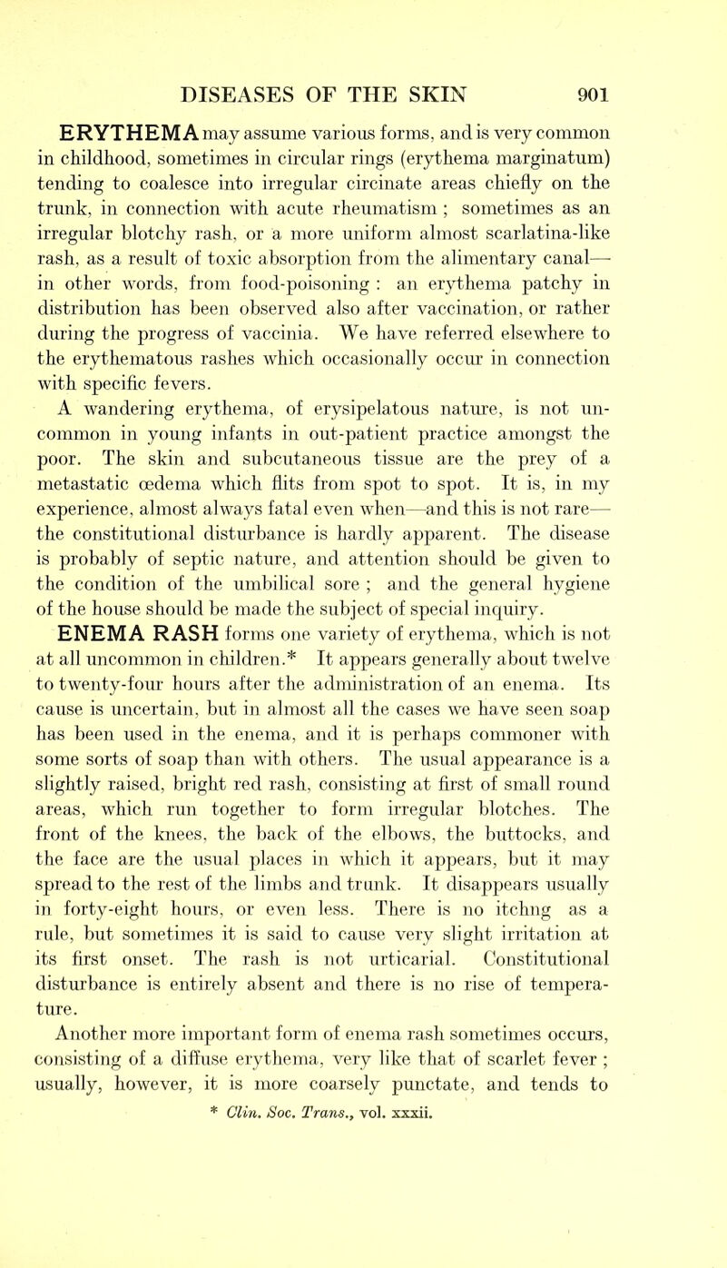 ERYTHEMA may assume various forms, and is very common in childhood, sometimes in circular rings (erythema marginatum) tending to coalesce into irregular circinate areas chiefly on the trunk, in connection with acute rheumatism ; sometimes as an irregular blotchy rash, or a more uniform almost scarlatina-like rash, as a result of toxic absorption from the alimentary canal— in other words, from food-poisoning : an erythema patchy in distribution has been observed also after vaccination, or rather during the progress of vaccinia. We have referred elsewhere to the erythematous rashes which occasionally occur in connection with specific fevers. A wandering erythema, of erysipelatous nature, is not un- common in young infants in out-patient practice amongst the poor. The skin and subcutaneous tissue are the prey of a metastatic oedema which flits from spot to spot. It is, in my experience, almost always fatal even when—and this is not rare— the constitutional disturbance is hardly apparent. The disease is probably of septic nature, and attention should be given to the condition of the umbilical sore ; and the general hygiene of the house should be made the subject of special inquiry. ENEMA RASH forms one variety of erythema, which is not at all uncommon in children.* It appears generally about twelve to twenty-four hours after the administration of an enema. Its cause is uncertain, but in almost all the cases we have seen soap has been used in the enema, and it is perhaps commoner with some sorts of soap than with others. The usual appearance is a slightly raised, bright red rash, consisting at first of small round areas, which run together to form irregular blotches. The front of the knees, the back of the elbows, the buttocks, and the face are the usual places in which it appears, but it may spread to the rest of the limbs and trunk. It disappears usually in forty-eight hours, or even less. There is no itchng as a rule, but sometimes it is said to cause very slight irritation at its first onset. The rash is not urticarial. Constitutional disturbance is entirely absent and there is no rise of tempera- ture. Another more important form of enema rash sometimes occurs, consisting of a diffuse erythema, very like that of scarlet fever ; usually, however, it is more coarsely punctate, and tends to
