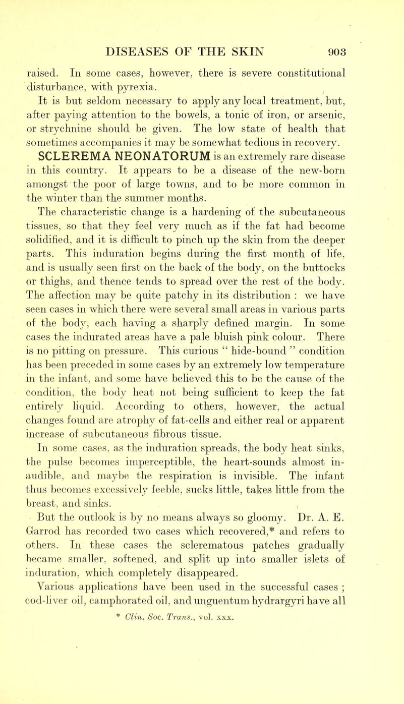 raised. In some cases, however, there is severe constitutional disturbance, with pyrexia. It is but seldom necessary to apply any local treatment, but, after paying attention to the bowels, a tonic of iron, or arsenic, or strychnine should be given. The low state of health that sometimes accompanies it may be somewhat tedious in recovery. SCLEREMA NEONATORUM is an extremely rare disease in this country. It appears to be a disease of the new-born amongst the poor of large towns, and to be more common in the winter than the summer months. The characteristic change is a hardening of the subcutaneous tissues, so that they feel very much as if the fat had become solidified, and it is difficult to pinch up the skin from the deeper parts. This induration begins during the first month of life, and is usually seen first on the back of the body, on the buttocks or thighs, and thence tends to spread over the rest of the body. The affection may be quite patchy in its distribution : we have seen cases in which there were several small areas in various parts of the body, each having a sharply defined margin. In some cases the indurated areas have a pale bluish pink colour. There is no pitting on pressure. This curious “ hide-bound ” condition has been preceded in some cases by an extremely low temperature in the infant, and some have believed this to be the cause of the condition, the body heat not being sufficient to keep the fat entirely liquid. According to others, however, the actual changes found are atrophy of fat-cells and either real or apparent increase of subcutaneous fibrous tissue. In some cases, as the induration spreads, the body heat sinks, the pulse becomes imperceptible, the heart-sounds almost in- audible, and maybe the respiration is invisible. The infant thus becomes excessively feeble, sucks little, takes little from the breast, and sinks. But the outlook is by no means always so gloomy. Dr. A. E. Garrod has recorded two cases which recovered,* and refers to others. In these cases the sclerematous patches gradually became smaller, softened, and split xqr into smaller islets of induration, which completely disappeared. Various applications have been used in the successful cases ; cod-liver oil, camphorated oil, and unguentum hydrargyri have all