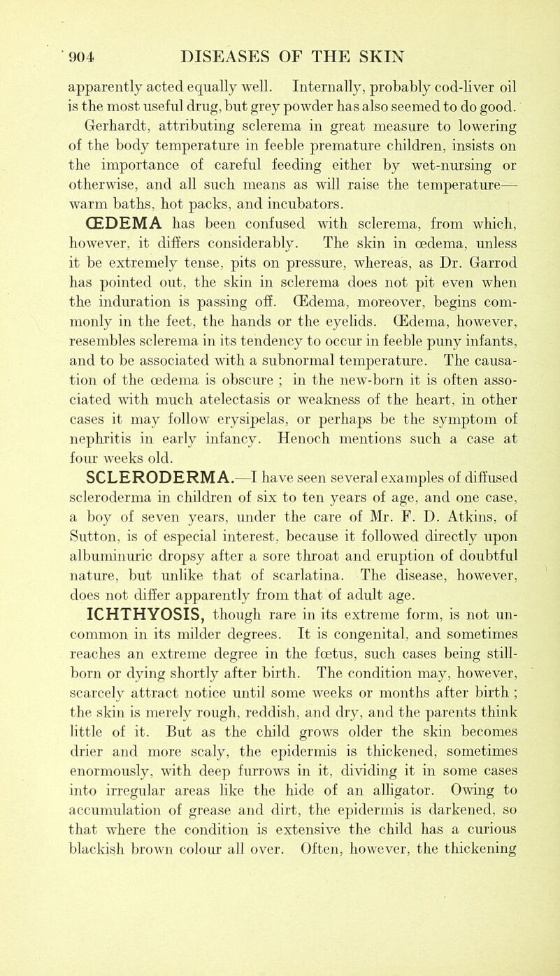apparently acted equally well. Internally, probably cod-liver oil is the most useful drug, but grey powder has also seemed to do good. Gerhardt, attributing sclerema in great measure to lowering of the body temperature in feeble premature children, insists on the importance of careful feeding either by wet-nursing or otherwise, and all such means as will raise the temperature— warm baths, hot packs, and incubators. (EDEMA has been confused with sclerema, from which, however, it differs considerably. The skin in oedema, unless it be extremely tense, pits on pressure, whereas, as Dr. Garrod has pointed out, the skin in sclerema does not pit even when the induration is passing off. CEdema, moreover, begins com- monly in the feet, the hands or the eyelids. GMema, however, resembles sclerema in its tendency to occur in feeble puny infants, and to be associated with a subnormal temperature. The causa- tion of the oedema is obscure ; in the new-born it is often asso- ciated with much atelectasis or weakness of the heart, in other cases it may follow erysipelas, or perhaps be the symptom of nephritis in early infancy. Henoch mentions such a case at four weeks old. SCLERODERMA. -I have seen several examples of diffused scleroderma in children of six to ten years of age, and one case, a boy of seven years, under the care of Mr. F. D. Atkins, of Sutton, is of especial interest, because it followed directly upon albuminuric dropsy after a sore throat and eruption of doubtful nature, but unlike that of scarlatina. The disease, however, does not differ apparently from that of adult age. ICHTHYOSIS, though rare in its extreme form, is not un- common in its milder degrees. It is congenital, and sometimes reaches an extreme degree in the foetus, such cases being still- born or dying shortly after birth. The condition may, however, scarcely attract notice until some weeks or months after birth ; the skin is merely rough, reddish, and dry, and the parents think little of it. But as the child grows older the skin becomes drier and more scaly, the epidermis is thickened, sometimes enormously, with deep furrows in it, dividing it in some cases into irregular areas like the hide of an alligator. Owing to accumulation of grease and dirt, the epidermis is darkened, so that where the condition is extensive the child has a curious blackish brown colour all over. Often, however, the thickening