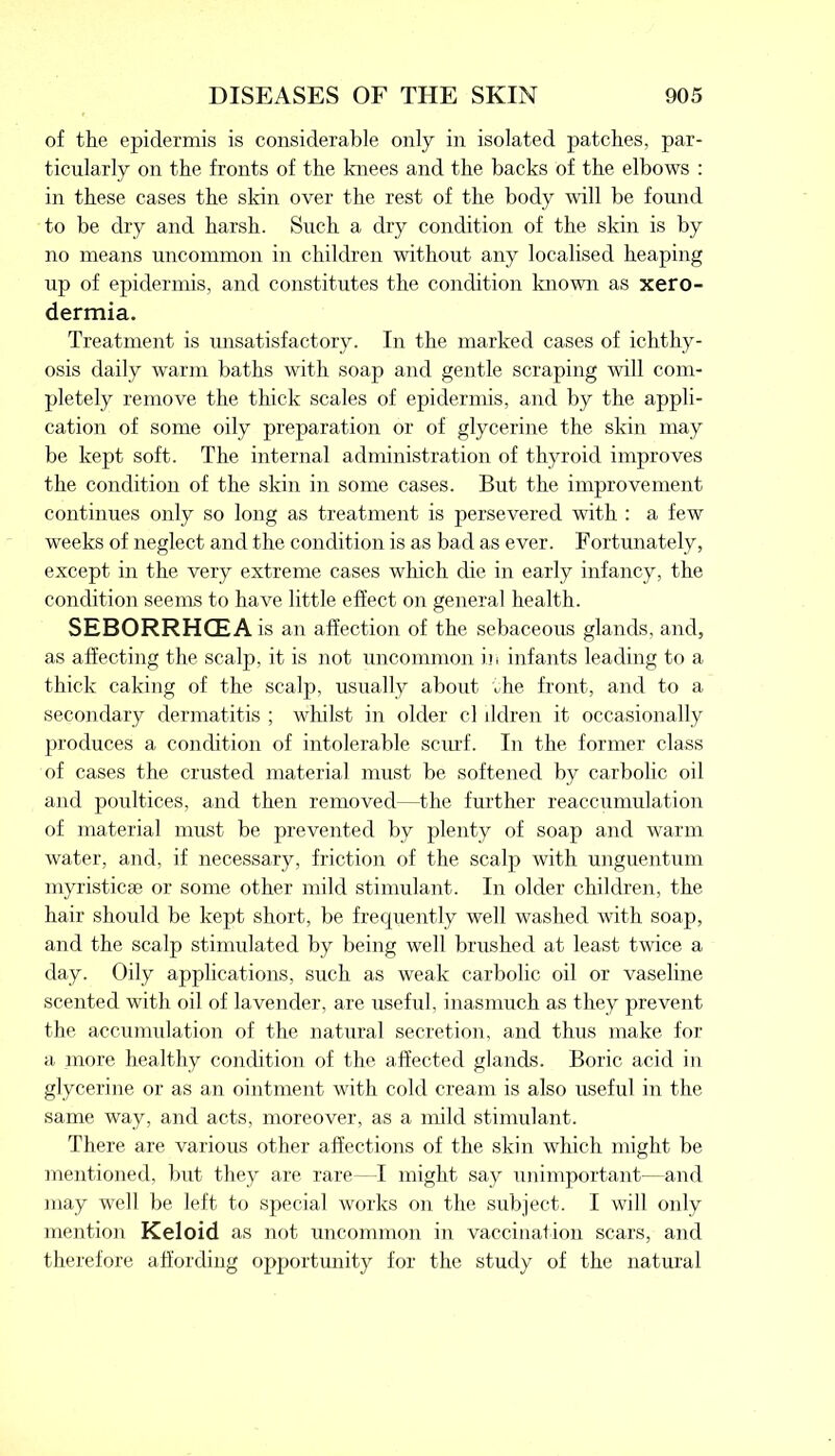 of the epidermis is considerable only in isolated patches, par- ticularly on the fronts of the knees and the backs of the elbows : in these cases the skin over the rest of the body will be found to be dry and harsh. Such a dry condition of the skin is by no means uncommon in children without any localised heaping up of epidermis, and constitutes the condition known as xero- dermia. Treatment is unsatisfactory. In the marked cases of ichthy- osis daily warm baths with soap and gentle scraping will com- pletely remove the thick scales of epidermis, and by the appli- cation of some oily preparation or of glycerine the skin may be kept soft. The internal administration of thyroid improves the condition of the skin in some cases. But the improvement continues only so long as treatment is persevered with : a few weeks of neglect and the condition is as bad as ever. Fortunately, except in the very extreme cases which die in early infancy, the condition seems to have little effect on general health. SEBORRHCEA is an affection of the sebaceous glands, and, as affecting the scalp, it is not uncommon in infants leading to a thick caking of the scalp, usually about the front, and to a secondary dermatitis ; whilst in older cl lldren it occasionally produces a condition of intolerable scurf. In the former class of cases the crusted material must be softened by carbolic oil and poultices, and then removed—the further reaccumulation of material must be prevented by plenty of soap and warm water, and, if necessary, friction of the scalp with unguentum myristicse or some other mild stimulant. In older children, the hair should be kept short, be frequently well washed with soap, and the scalp stimulated by being well brushed at least twice a day. Oily applications, such as weak carbolic oil or vaseline scented with oil of lavender, are useful, inasmuch as they prevent the accumulation of the natural secretion, and thus make for a more healthy condition of the affected glands. Boric acid in glycerine or as an ointment with cold cream is also useful in the same way, and acts, moreover, as a mild stimulant. There are various other affections of the skin which might be mentioned, but they are rare—I might say unimportant—and may well be left to special works on the subject. I will only mention Keloid as not uncommon in vaccination scars, and therefore affording opportunity for the study of the natural