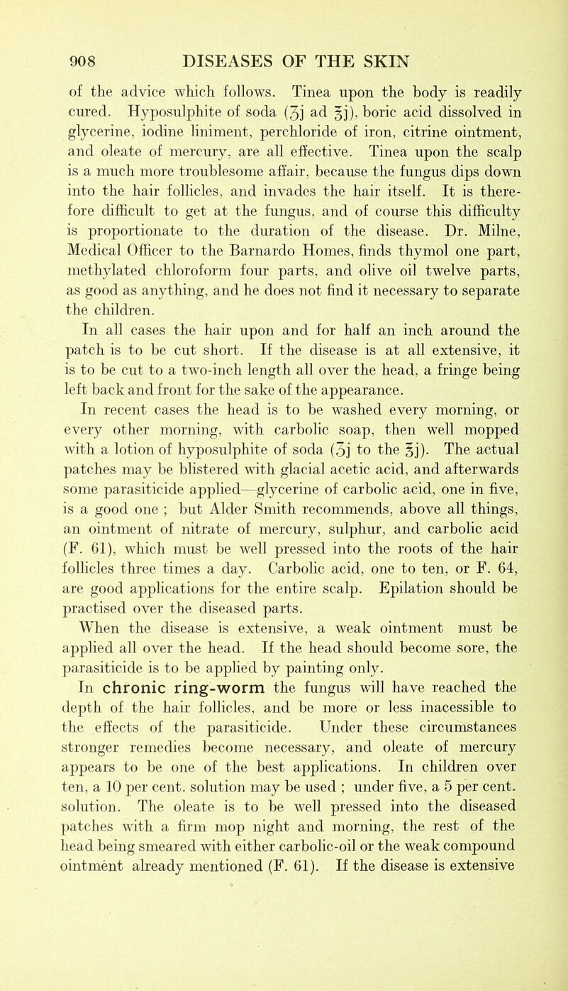 of the advice which follows. Tinea upon the body is readily cured. Hyposulphite of soda (3j ad gj), boric acid dissolved in glycerine, iodine liniment, perchloride of iron, citrine ointment, and oleate of mercury, are all effective. Tinea upon the scalp is a much more troublesome affair, because the fungus dips down into the hair follicles, and invades the hair itself. It is there- fore difficult to get at the fungus, and of course this difficulty is proportionate to the duration of the disease. Dr. Milne, Medical Officer to the Barnardo Homes, finds thymol one part, methylated chloroform four parts, and olive oil twelve parts, as good as anything, and he does not find it necessary to separate the children. In all cases the hair upon and for half an inch around the patch is to be cut short. If the disease is at all extensive, it is to be cut to a two-inch length all over the head, a fringe being left back and front for the sake of the appearance. In recent cases the head is to be washed every morning, or every other morning, with carbolic soap, then well mopped with a lotion of hyposulphite of soda (3j to the gj). The actual patches may be blistered with glacial acetic acid, and afterwards some parasiticide applied -glycerine of carbolic acid, one in five, is a good one ; but Alder Smith recommends, above all things, an ointment of nitrate of mercury, sulphur, and carbolic acid (F. 61), which must be well pressed into the roots of the hair follicles three times a day. Carbolic acid, one to ten, or F. 64, are good applications for the entire scalp. Epilation should be practised over the diseased parts. When the disease is extensive, a weak ointment must be applied all over the head. If the head should become sore, the parasiticide is to be applied by painting only. In chronic ring-worm the fungus will have reached the depth of the hair follicles, and be more or less inacessible to the effects of the parasiticide. Under these circumstances stronger remedies become necessary, and oleate of mercury appears to be one of the best applications. In children over ten, a 10 per cent, solution may be used ; under five, a 5 per cent, solution. The oleate is to be well pressed into the diseased patches with a firm mop night and morning, the rest of the head being smeared with either carbolic-oil or the weak compound ointment already mentioned (F. 61). If the disease is extensive