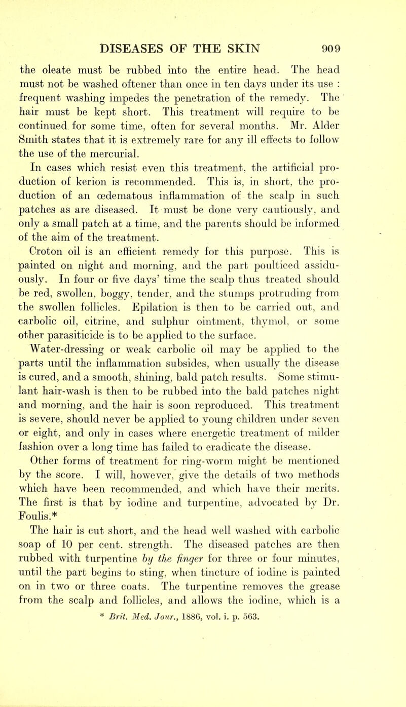 the oleate must be rubbed into the entire head. The head must not be washed oftener than once in ten days under its use : frequent washing impedes the penetration of the remedy. The hair must be kept short. This treatment will require to be continued for some time, often for several months. Mr. Alder Smith states that it is extremely rare for any ill effects to follow the use of the mercurial. In cases which resist even this treatment, the artificial pro- duction of kerion is recommended. This is, in short, the pro- duction of an oedematous inflammation of the scalp in such patches as are diseased. It must be done very cautiously, and only a small patch at a time, and the parents should be informed of the aim of the treatment. Croton oil is an efficient remedy for this purpose. This is painted on night and morning, and the part poulticed assidu- ously. In four or five days’ time the scalp thus treated should be red, swollen, boggy, tender, and the stumps protruding from the swollen follicles. Epilation is then to be carried out, and carbolic oil, citrine, and sulphur ointment, thymol, or some other parasiticide is to be applied to the surface. Water-dressing or weak carbolic oil may be applied to the parts until the inflammation subsides, when usually the disease is cured, and a smooth, shining, bald patch results. Some stimu- lant hair-wash is then to be rubbed into the bald patches night and morning, and the hair is soon reproduced. This treatment is severe, should never be applied to young children under seven or eight, and only in cases where energetic treatment of milder fashion over a long time has failed to eradicate the disease. Other forms of treatment for ring-worm might be mentioned by the score. I will, however, give the details of two methods which have been recommended, and which have their merits. The first is that by iodine and turpentine, advocated by Dr. Foul is.* The hair is cut short, and the head well washed with carbolic soap of 10 per cent, strength. The diseased patches are then rubbed with turpentine by the finger for three or four minutes, until the part begins to sting, when tincture of iodine is painted on in two or three coats. The turpentine removes the grease from the scalp and follicles, and allows the iodine, which is a