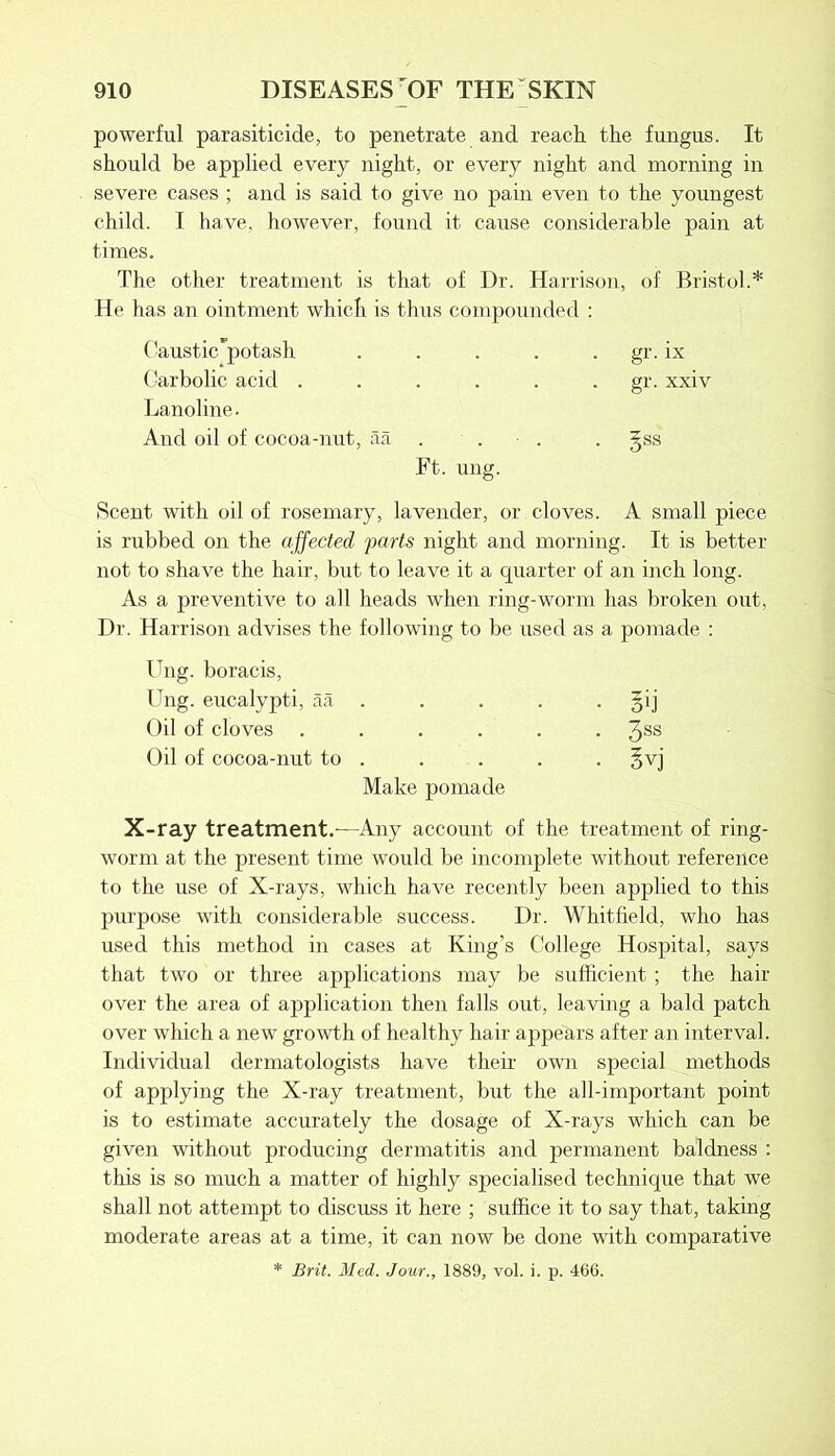 powerful parasiticide, to penetrate and reach, the fungus. It should be applied every night, or every night and morning in severe cases ; and is said to give no pain even to the youngest child. I have, however, found it cause considerable pain at times. The other treatment is that of Dr. Harrison, of Bristol.* He has an ointment which is thus compounded : Caustic'potash . . . . gr. ix Carbolic acid ...... gr. xxiv Lanoline. And oil of cocoa-nut, aa . ■ . . gss Ft. ung. Scent with oil of rosemary, lavender, or cloves. A small piece is rubbed on the affected farts night and morning. It is better not to shave the hair, but to leave it a quarter of an inch long. As a preventive to all heads when ring-worm has broken out, Dr. Harrison advises the following to be used as a pomade : Ung. boracis, Ung. eucalypti, aa . . . . . gij Oil of cloves ...... 3SS Oil of cocoa-nut to . . . . . §vj Make pomade X-ray treatment.-—Any account of the treatment of ring- worm at the present time would be incomplete without reference to the use of X-rays, which have recently been applied to this purpose with considerable success. Dr. Whitfield, who has used this method in cases at King’s College Hospital, says that two or three applications may be sufficient ; the hair over the area of application then falls out, leaving a bald patch over which a new growth of healthy hair appears after an interval. Individual dermatologists have their own special methods of applying the X-ray treatment, but the all-important point is to estimate accurately the dosage of X-rays which can be given without producing dermatitis and permanent baldness : this is so much a matter of highly specialised technique that we shall not attempt to discuss it here ; suffice it to say that, taking moderate areas at a time, it can now be done with comparative