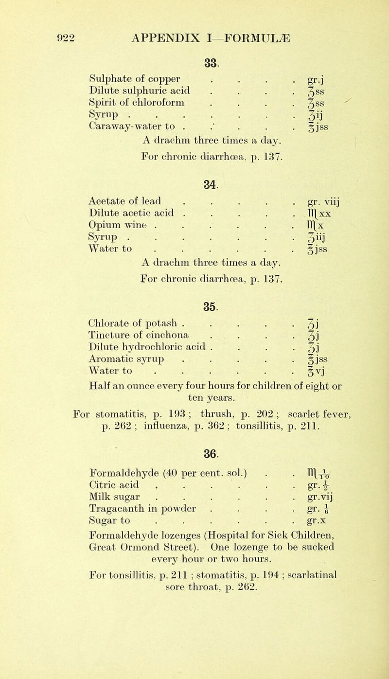 33 Sulphate of copper Dilute sulphuric acid Spirit of chloroform Syrup ...... Caraway-water to . A drachm three times a day. For chronic diarrhoea, p. 137. gr-j 3SS 3ss 3ij oiss 34. Acetate of lead .... Dilute acetic acid .... Opium wine ..... Syrup ...... Water to .... A drachm three times a day. For chronic diarrhoea, p. 137. gr. viij ll\xx TT\x 3^ 5iss 35. Chlorate of potash . . . . • 3l Tincture of cinchona . . . • 3l Dilute hydrochloric acid . . . • 3l Aromatic syrup . . . . gjss Water to . . . . . gvj Half an ounce every four hours for children of eight or ten years. For stomatitis, p. 193 ; thrush, p. 202 ; scarlet fever, p. 262 ; influenza, p. 362 ; tonsillitis, p. 211. 36. Formaldehyde (40 per cent, sol.) . . H\TV Citric acid . . . . . gr. \ Milk sugar ...... gr.vij Tragacanth in powder . . . gr. | Sugar to ..... gr.x Formaldehyde lozenges (Hospital for Sick Children, Great Ormond Street). One lozenge to be sucked every hour or two hours. For tonsillitis, p. 211 ; stomatitis, p. 194 ; scarlatinal sore throat, p. 262.